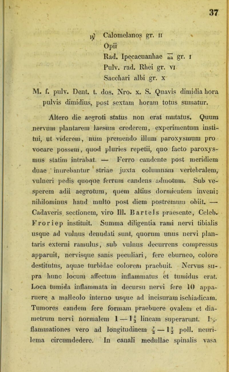 / ijj Calomolanos gr. ii » Opii Rad. Ipecacuanhae ^ gr. i Pulv. racl. Rhei gr. vi Sacchari albi gr. x M. f. pulv. Dent, t, dos. Nro. x. S. Quavis dimidia hora pulvis dimidius, post sextam horam totus sumatur. Altero die aegroti status non erat mutatus. Quum nervum plantarem laesum crederem, experimentum insti- tui, ut viderem, num premendo illum paroxysmum pro vocare possem, quod pluries repetii, quo facto paroxys- mus statim intrabat. — Ferro candente post meridiem duae ’ inurebantur ' striae juxta columnam vertebralem, vulneri pedis quoque ferrum candens admotum. Sub ve- sperem adii aegrotum, quem altius dormientem inveni; niliilominus haud multo post diem postremum obiit. — Cadaveris, sectionem, viro 111. Bartels praesente, Celeb, Froriep instituit. Summa diligentia rami nervi tibialis usque ad vulnus denudati sunt, quorum unus nervi plan- taris externi ramulus, sub vulnus decurrens compressus apparuit, nervisque sanis peculiari, fero eburneo, colore destitutus, aq^iae turbidae colorem praebuit. Nervus su-. f pra hunc locum affectum inflammatus et tumidus erat. Loca tumida inflammata in decursu nervi fere 10 aj)pa- ruere a malleolo interno usque ad incisuram ischiadicam. Tumores eandem fere formam praebuere ovalem et dia- metrum nervi normalem 1 — 14 lineam superarunt. L flammationes vero ad longitudinem ^—15 poli, neiiri- lema circumdedere. In canali medullae spinalis vasa