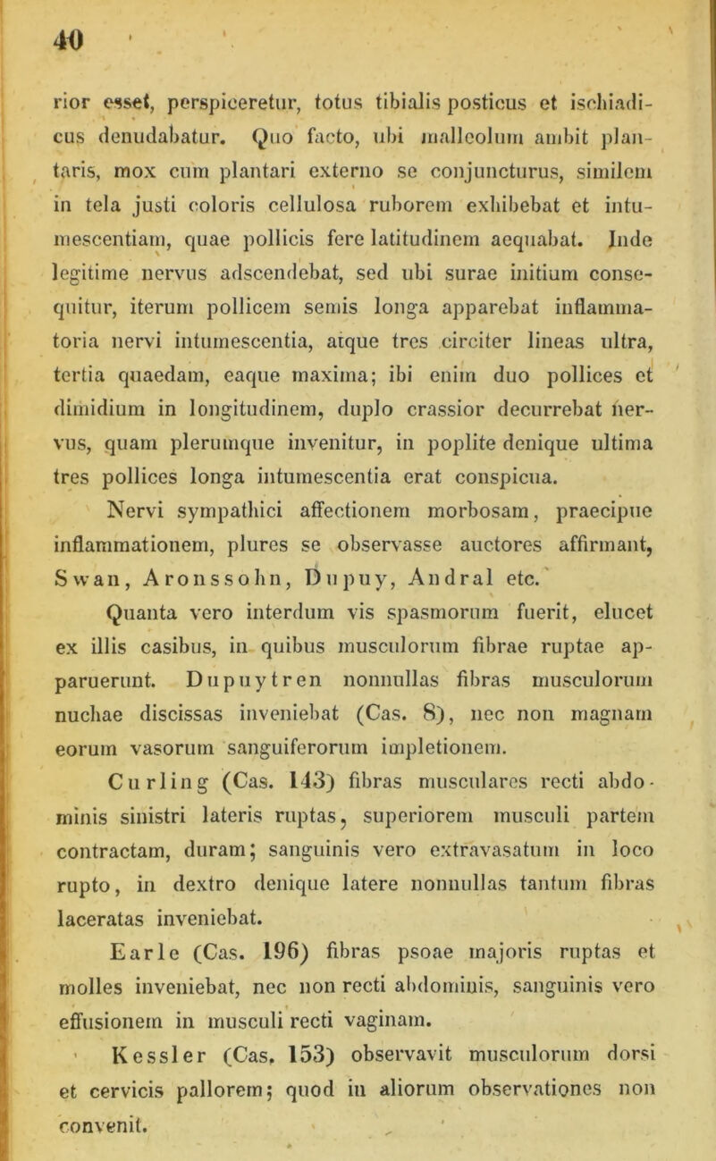 N rior esset, perspiceretur, fotus tibialis posticus et ischiadi- cus denudabatur. Quo facto, ubi jnallcolum audiit plan- taris, mox cum plantari externo se conjuncturus, similem in tela justi coloris cellulosa ruborem exhibebat et intu- mescentiam, cpiae pollicis fere latitudinem aequabat. Inde legitime nervus adscendebat, sed ubi surae initium conse- quitur, iterum pollicem seniis longa apparebat inflamma- toria nervi intumescentia, atque tres circiter lineas ultra, tertia quaedam, eaque maxima; ibi enim duo pollices et ' dimidium in longitudinem, duplo crassior decurrebat ner- vus, quam plerumque invenitur, in poplite denique ultima tres pollices longa intumescentia erat conspicua. Nervi sympathici affectionem morbosam, praecipue inflammationem, plures se observasse auctores affirmant, Svvan, Aronssohn, Dupuy, Andral etc.' Quanta vero interdum vis spasmorum fuerit, elucet ex illis casibus, in quibus musculorum fibrae ruptae ap- paruerunt. Dupuytren nonnullas fibras musculorum nuchae discissas inveniebat (Cas. 8), nec non magnam eorum vasorum sanguiferorum impletionem. Curling (Cas. 143) fibras musculares recti abdo- minis sinistri lateris ruptas, superiorem musculi partem contractam, duram; sanguinis vero extravasatum in loco rupto, in dextro denique latere nonnullas tantum fibras laceratas inveniebat. • ^ E ari e (Cas. 196) fibras psoae majoris ruptas et molles inveniebat, nec non recti abdominis, sanguinis vero efl'usionem in musculi recti vaginam. ’ K essi er (Cas. 153) observavit musculorum dorsi et cervicis pallorem; quod iii aliorum observationes non convenit.