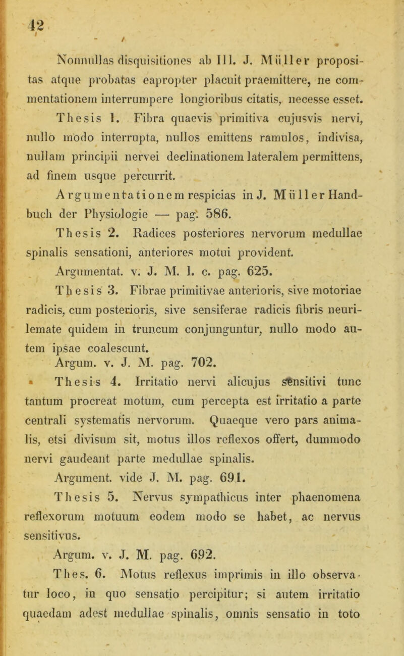 12 I / • Nonnullas disquisitiones ab 111. J. Mii 11 er proposi- tas atque probatas eapropter placuit praemittere, ne com- mentationem interrumpere longioribus citatis, necesse esset. Thesis 1. Fibra quaevis primitiva cujusvis nervi, nullo modo interrupta, nullos emittens ramulos, indivisa, nullam principii nervei declinationem lateralem permittens, ad finem usque percurrit, A rgu me litatio nem respicias in J. M ii 11 e r Hand- bucli der Physiologie — pag' 586. Thesis 2. Radices posteriores nervorum medullae spinalis sensationi, anteriores motui provident. Argumentat. v. J. M. 1. c. pag. 625. Thesis 3. Fibrae primitivae anterioris, sive motoriae radicis, cum posterioris, sive sensiferae radicis fibris neuri- lemate quidem in truncum conjunguntur, nullo modo au- tem ipsae coalescunt. Argum. V. J. M. pag. 702. • Thesis 4. Irritatio nervi alicujus Sensitivi tunc tantum procreat motum, cum percepta est rrritatio a parte centrali systematis nervorum. Quaeque vero pars anima- lis, etsi divisum sit, motus illos reflexos offert, dummodo nervi gaudeant parte medidlae spinalis. Argument. vide J. M. pag. 691. Thesis 5. Nervus sympathicus inter phaenomena reflexorum motuum eodem modo se habet, ac nervus sensitivus. Argum. V. J. M. pag. 692. Thes. 6. JNIotus reflexus imprimis in illo observa- tur loco, in quo sensatio percipitur; si autem irritatio quaedam adest medullae spinalis, omnis sensatio in toto