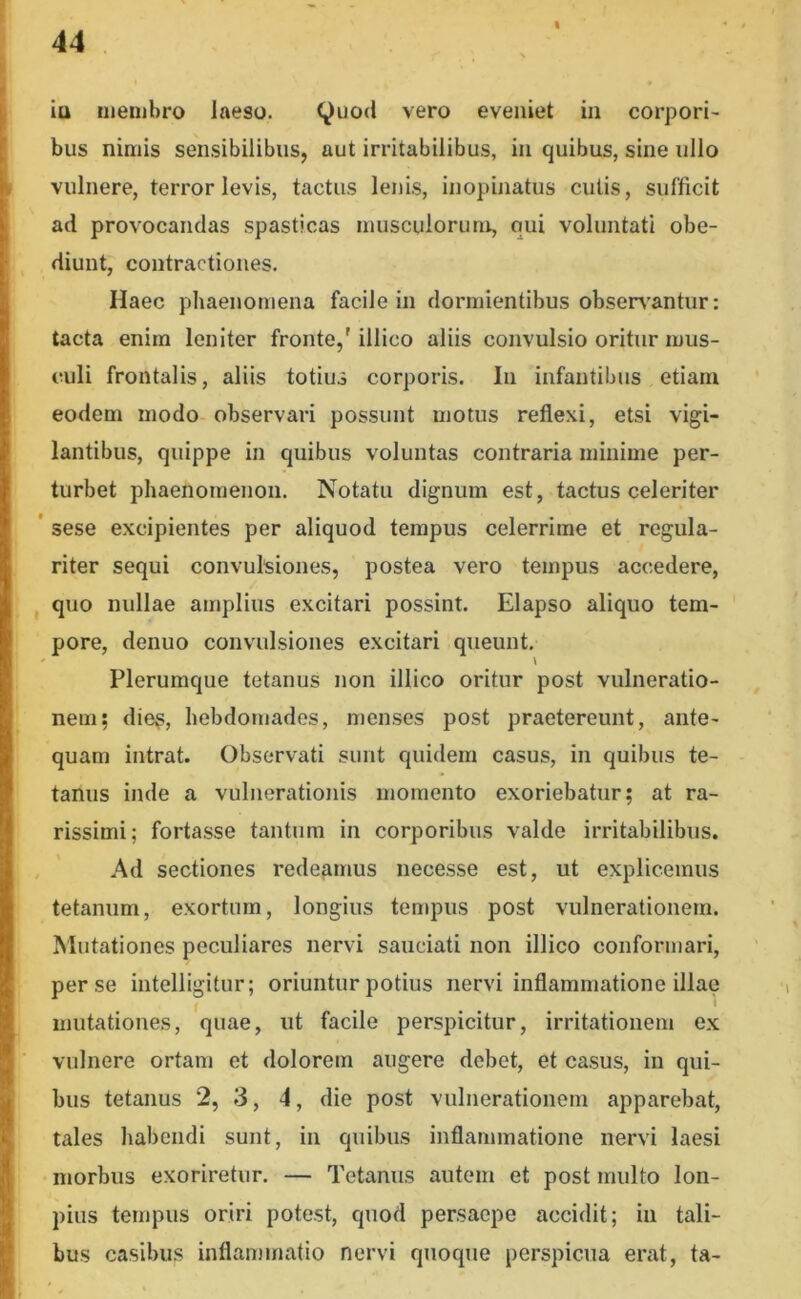 I iu iiienihro laeso. (^uod vero eveniet in corpori- bus nimis sensibilibus, aut irritabilibus, in quibus, sine ullo vulnere, terror levis, tactus lenis, inopinatus cutis, sufficit ad provocandas spasticas inusculorutu, qui voluntati obe- diunt, contractiones. Haec phaenomena facile in dormientibus obserabantur: tacta enim leniter fronte,' illico aliis convulsio oritur mus- culi frontalis, aliis totius corporis. In infantibus etiaru eodem modo observari possunt motus reflexi, etsi vigi- lantibus, quippe in quibus voluntas contraria minime per- turbet phaenomenon. Notatu dignum est, tactus celeriter ’ sese excipientes per aliquod tempus celerrime et regula- riter sequi convulsiones, postea vero tempus accedere, I quo nullae amplius excitari possint. Elapso aliquo tem- pore, denuo convulsiones excitari queunt. Plerumque tetanus non illico oritur post vulneratio- nem; dies, hebdomades, menses post praetereunt, ante- quam intrat. Observati sunt quidem casus, in quibus te- tanus inde a vulnerationis momento exoriebatur; at ra- rissimi; fortasse tantum in corporibus valde irritabilibus. , Ad sectiones redeamus necesse est, ut explicemus tetanum, exortum, longius tempus post vulnerationem. Mutationes peculiares nervi sauciati non illico conformari, per se intelligitur; oriuntur potius nervi inflammatione illae mutationes, quae, ut facile perspicitur, irritationem ex vulnere ortam et dolorem augere debet, et casus, in qui- bus tetanus 2, 3, 4, die post vulnerationem apparebat, tales habendi sunt, in quibus inflammatione nervi laesi morbus exoriretur. — Tetanus autem et post multo lon- pius tempus oriri potest, quod persaepe accidit; in tali- bus casibus inflammatio nervi quoque perspicua erat, ta-