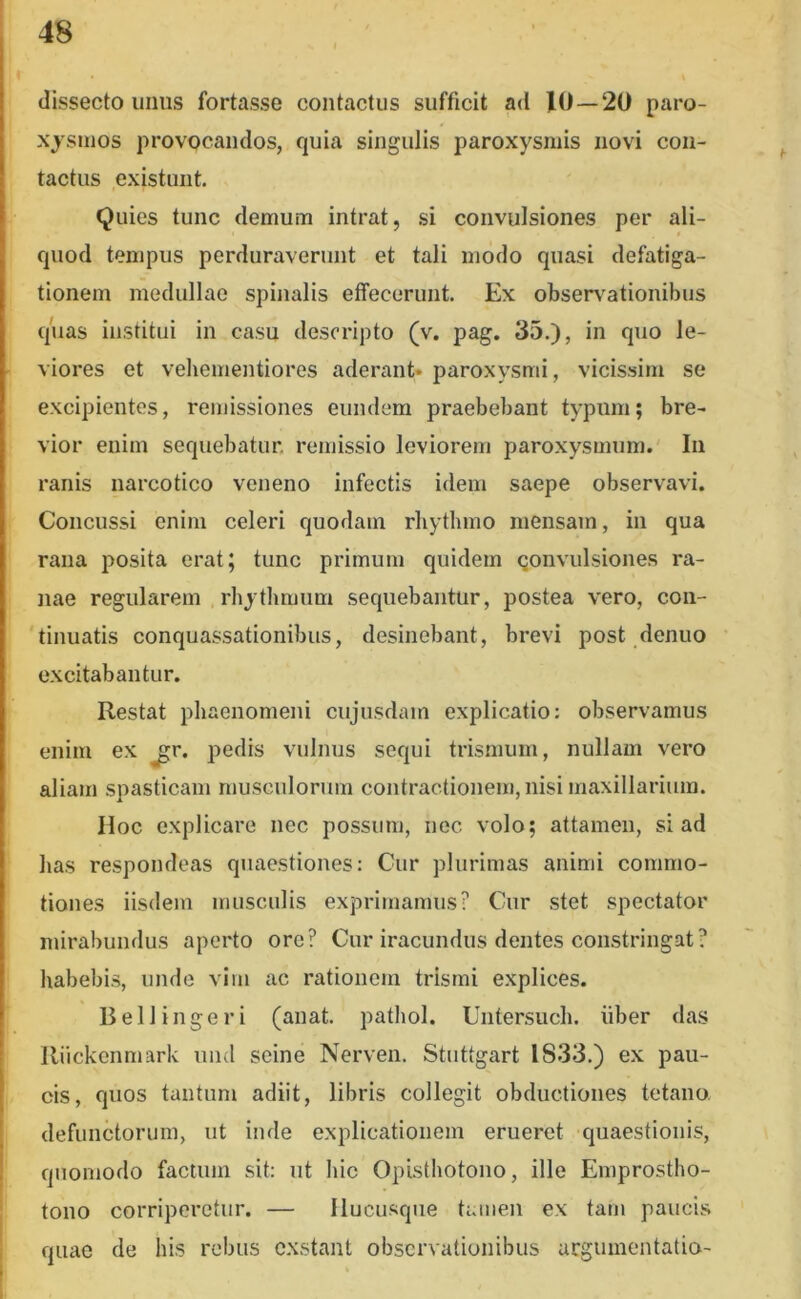 dissecto imus fortasse contactus sufficit ad 10—20 paro- xysmos provocandos, quia singulis paroxysmis novi con- tactus existunt. Quies tunc demum intrat, si convulsiones per ali- quod tempus perduraverunt et tali modo quasi defatiga- tionem medullae spinalis effecerunt. Ex observationibus qiias institui in casu descripto (v. pag. 35.), in quo le- viores et vehementiores aderant* paroxysmi, vicissim se excipientes, remissiones eundem praebebant typum; bre- vior enim sequebatur, remissio leviorem paroxysmum. In ranis narcotico veneno infectis idem saepe observavi. Concussi enim celeri quodam rhythmo mensam, in qua rana posita erat; tunc primum quidem Qonvulsiones ra- nae regularem rhythmum sequebantur, postea vero, coii- 'tinuatis conquassationibus, desinebant, brevi post denuo excitabantur. Restat phaenomeni cujiisdam explicatio: observamus enim ex ^r. pedis vulnus sequi trismum, nullam vero aliam spasticam musculorum contractionem, nisi maxillarium. IIoc explicare nec possum, nec volo; attamen, si ad has respondeas quaestiones: Cur plurimas animi commo- tiones iisdem musculis exprimamus? Cur stet spectator mirabundus aperto ore? Cur iracundus dentes constringat? habebis, undo vim ac rationem trismi explices. Bell ingeri (anat. pathol. Untersuch. iiber das Riickenmark nnd seine Nerven. Stuttgart 1833.) ex pau- cis, quos tantum adiit, libris collegit obductiones tetano defunctorum, ut inde explicationem erueret quaestionis, quomodo factum sit: ut hic Opisthotono, ille Emprostho- tono corriperetur. — Hucusque tamen ex tam paucis quae de his rebus exstant observationibus urgumentatio-