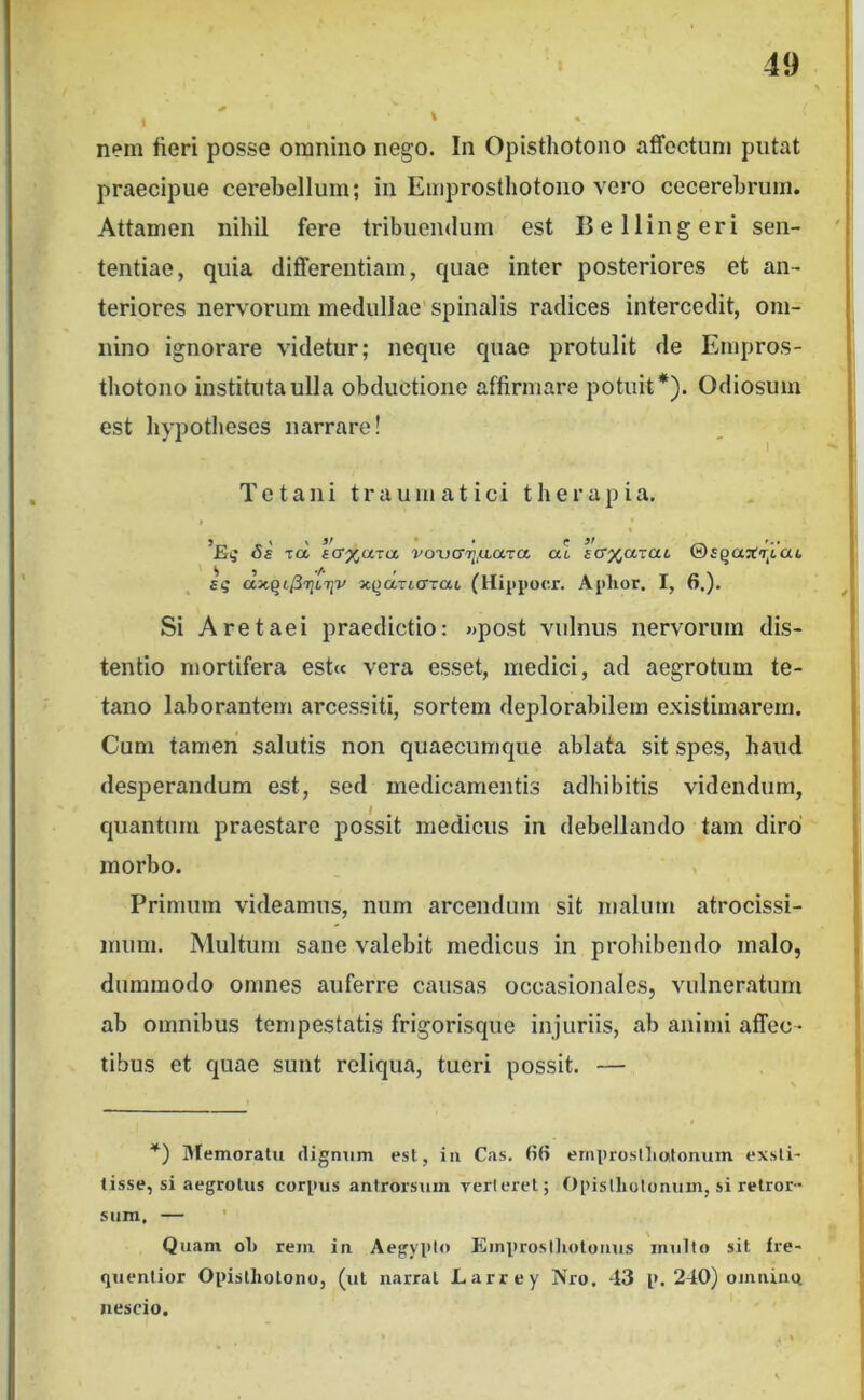 nem fieri posse omnino nego. In Opisthotono affectum putat praecipue cerebellum; in Emprosthotono vero cecerebrum. Attamen nihil fere tribuendum est Bellingeri sen- tentiae, quia differentiam, quae inter posteriores et an- teriores nervorum medullae spinalis radices intercedit, om- nino ignorare videtur; neque quae protulit de Empros- thotono instituta ulla obductione affirmare potuit*). Odiosum est hypotheses narrare! . ^ Tetani traumatici therapia. « ’Ei,' Tcl fcr^axa voxjcrij.aaTa a' aG%a-iaL ©£QaafT,6a4. sq XQaTtcTTat (Hippocr. Aplior. I, 6.). Si Aretaei praedictio: «post vulnus nervorum dis- tentio mortifera est« vera esset, medici, ad aegrotum te- tano laborantem arcessiti, sortem deplorabilem existimarem. Cum tamen salutis non quaecumque ablata sit spes, haud desperandum est, sed medicamentis adhibitis videndum, quantum praestare possit medicus in debellando tam diro morbo. Primum videamus, num arcendum sit malum atrocissi- iniim. Multum sane valebit medicus in prohibendo malo, dummodo omnes auferre causas occasionales, vulneratum ab omnibus tempestatis frigorisque injuriis, ab animi affec- tibus et quae sunt reliqua, tueri possit. — *) Memoratu dignum est, iii Cas. fifi ernproslliotoninn exsti- tisse, si aegrotus corpus antrorsum yerleret; f)pislhotonum, si retror- sum. — Quam ol> rem in Aegypto Elinproslliotoiius multo sit fre- quenlior Opisthotono, (ut narrat Larrey Nro. 43 p. 240) oimiina nescio.