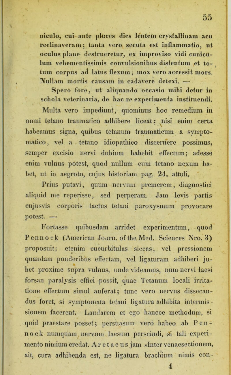 niculo^ cui ante plores dios lentem crystallinam acu reclinaveram; tanta vero secuta est inflammatio, ut oculus plane destrueretur, ex improviso vidi cunicu- lum vehementissimis convulsionibus distentum vct io- ^ tum corpus atl latus flexum; mox vero accessit mors. Nullam mortis causam in cadavere detexi. — Spero fore, ut aliquando occasio mihi detur in schola veterinaria, de hac re experimenta instituendi. Multa vero impediunt, quominus hoc remedium in omni tetano traumatico adhibere liceat: ^nisi enim certa liaheamus signa, quibus tetanum traumaticum a sympto- matico, vel a tetano idiopathico discerifere possimus, semper excisio nervi dubium habebit effectum; adesse enim vulnus potest, quod nullum cum tetano nexum ha- . bet, ut in aegroto, cujus historiam pag. 24. attuli. Prius putavi, quum nervum premerem, diagnostici aliquid me reperisse, sed perperam. Jam levis partis cujusvis cx)rporis tactus tetani paroxysmum provocare potest. — Fortasse quibusdam arridet experimentum, quod Pennock (American Jourii. ofthe Mod. Sciences Nro.'3) proposuit; etenim cucurbitulas siccas, vel pressionem quandam ponderil)Us effectam, vel ligaturam adhiberi ju- bet proxime supra vulnus, unde videamus, num nervi laesi forsan paralysis effici possit, quae Tetanum locali irrita- tione effectum simul auferat; tunc vero neiTus dissecan- dus foret, si symptomata tetani ligatura adhibita intermis- sionem facerent. Laudarem et ego hancce methodum, si quid praestare posset; persuasum vero habeo ab Pen- nock numquam nervum laesum perscindi, 5i tali experi- mento nimium credat. Aretaeus jam «Intervcnaesectionem, ait, cura adhibenda est, ne ligatura brachium nimis con-