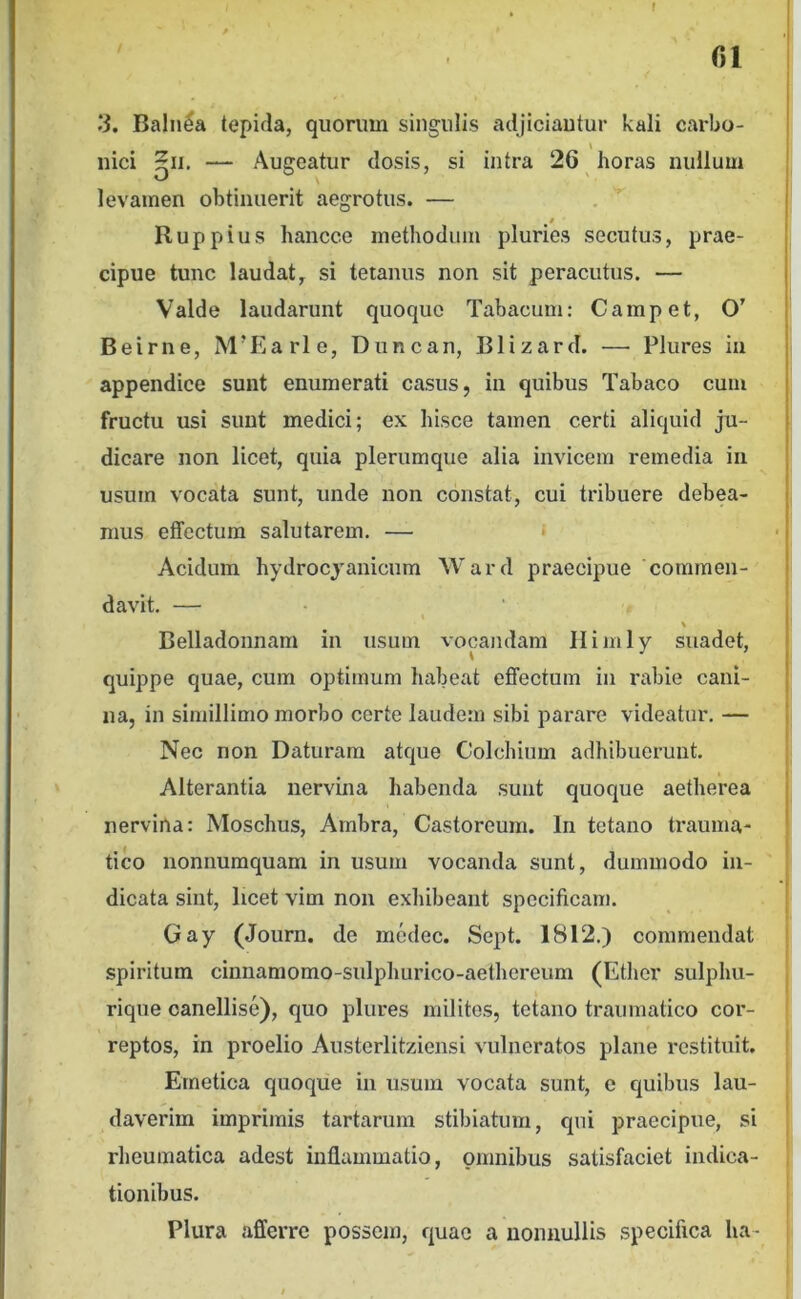 f fil ‘S. Balnea tepifla, quorum singulis adjiciautur kali carbo- nici — Augeatur dosis, si intra 26 horas nullum levamen obtinuerit aegrotus. — Ruppius hancce methodum pluries secutus, prae- cipue tunc laudat, si tetanus non sit peracutus. — Valde laudarunt quoque Tabacum: Campet, O’ Beirne, M’Earle, Duncan, Blizard. —• Plures in appendice sunt enumerati casus, in quibus Tabaco cum fructu usi sunt medici; ex hisce tamen certi aliquid ju- dicare non licet, quia plerumque alia invicem remedia in usum vocata sunt, unde non constat, cui tribuere debea- mus effectura salutarem. — » Acidum hydrocjanicum Ward praecipue 'commen- davit. — Belladonnam in usum vocandam Himly suadet, quippe quae, cum optimum habeat effectum in rabie cani- na, in simillimo morbo certe laudem sibi parare videatur, — Nec non Daturam atque Colchium adhibuerunt. Alterantia nervina habenda suiit quoque aetherea nervina: Moschus, Ambra, Castoreum. In tetano trauma- tico nonnumquam in usum vocanda sunt, dummodo in- dicata sint, licet vim non exhibeant specificam. Gay (Journ. de medec. Sept. 1812.) commendat spiritum cinnamomo-sulphurico-aethereum (Ether sulphu- rique oanellise), quo plures milites, tetano traumatico cor- reptos, in proelio Austerlitziensi vulneratos plane restituit. Emetica quoque in usum vocata sunt, e quibus lau- daverim imprimis tartarum stibiatum, qui praecipue, si rheumatica adest inflammatio, omnibus satisfaciet indica- tionibus. Plura afferre possem, quae a nonnullis specifica lia-