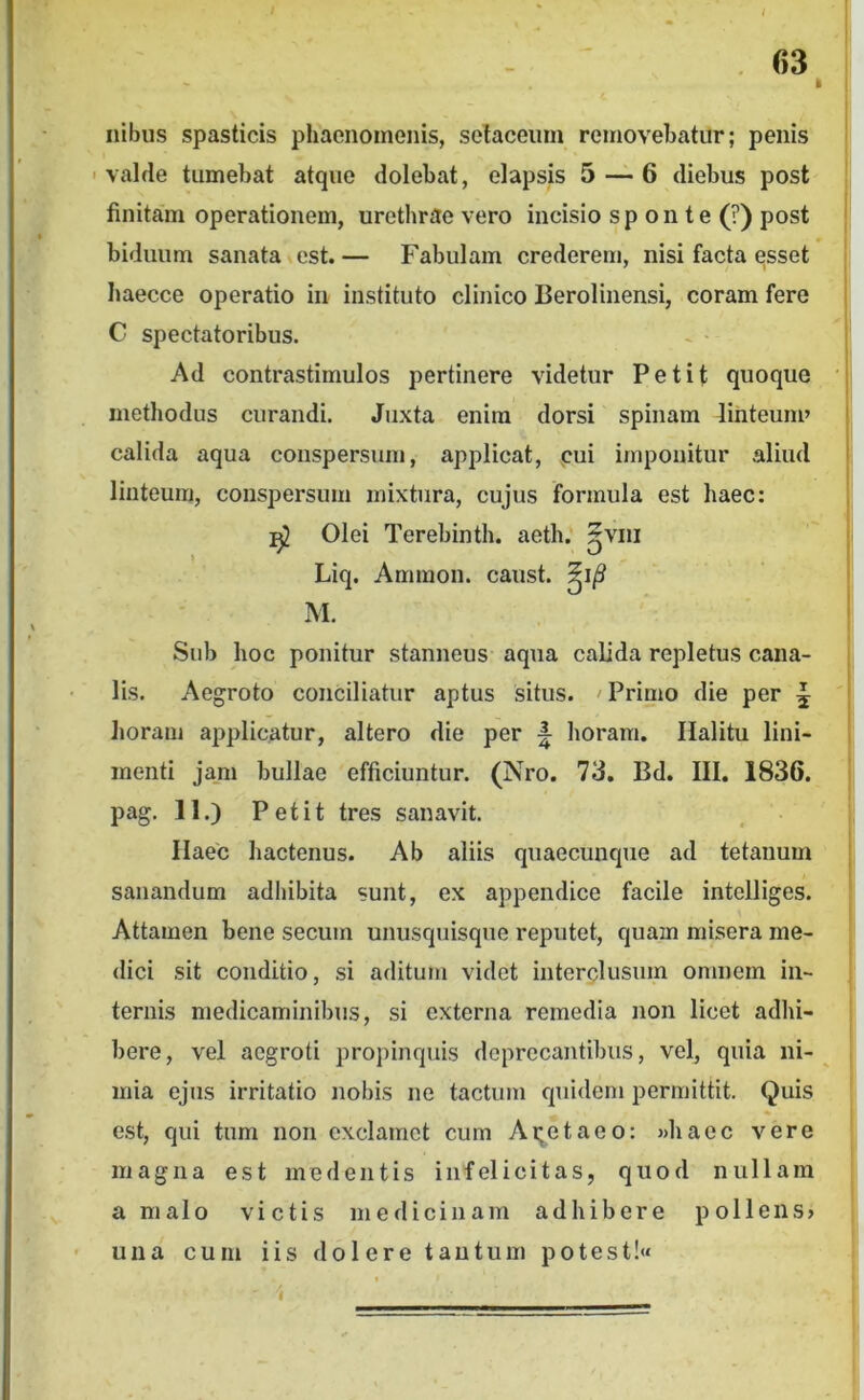 / - . 63 k Ilibus spasticis phaenomenis, selaceiim removebatur; penis ' valde tumebat atque dolebat, elapsis 5 — 6 diebus post finitam operationem, urethrae vero incisio sp on te (?) post biduum sanata est.— Fabulam crederem, nisi facta esset haecce operatio in instituto clinico Berolinensi, coram fere C spectatoribus. Ad contrastimulos pertinere videtur Petit quoque ■ methodus curandi. Juxta enim dorsi spinam dinteum» j calida aqua conspersum, applicat, pui imponitur aliud linteum, conspersum mixtura, cujus formula est haec: ^ Olei Terebinth. aeth.' ^vni Liq. Ammon. caust. M. Sub hoc ponitur stanneus aqua calida repletus cana- lis. Aegroto conciliatur aptus situs. 'Primo die per ^ Jioram applicatur, altero die per ^ horam. Halitu lini- menti jam bullae efficiuntur. (Nro. 73. Bd. III. 1836. pag, II.) Petit tres sanavit. Haec hactenus. Ab aliis quaecunque ad tetanum sanandum adbibita sunt, ex appendice facile intelliges. Attamen bene secum unusquisque reputet, quam misera me- dici sit conditio, si aditum videt iuterplusuin omnem in- ternis medicaminibus, si externa remedia non licet adhi- bere, vel aegroti propinquis doprccantibus, vel, quia ni- mia ejus irritatio nobis ne tactum quidem permittit. Quis est, qui tum non exclamet cum Ai;etaeo: »haec vere magna est medentis infelicitas, quod nullam a malo victis medicinam adhibere pollens» • una cum iis dolere tantum potest!«