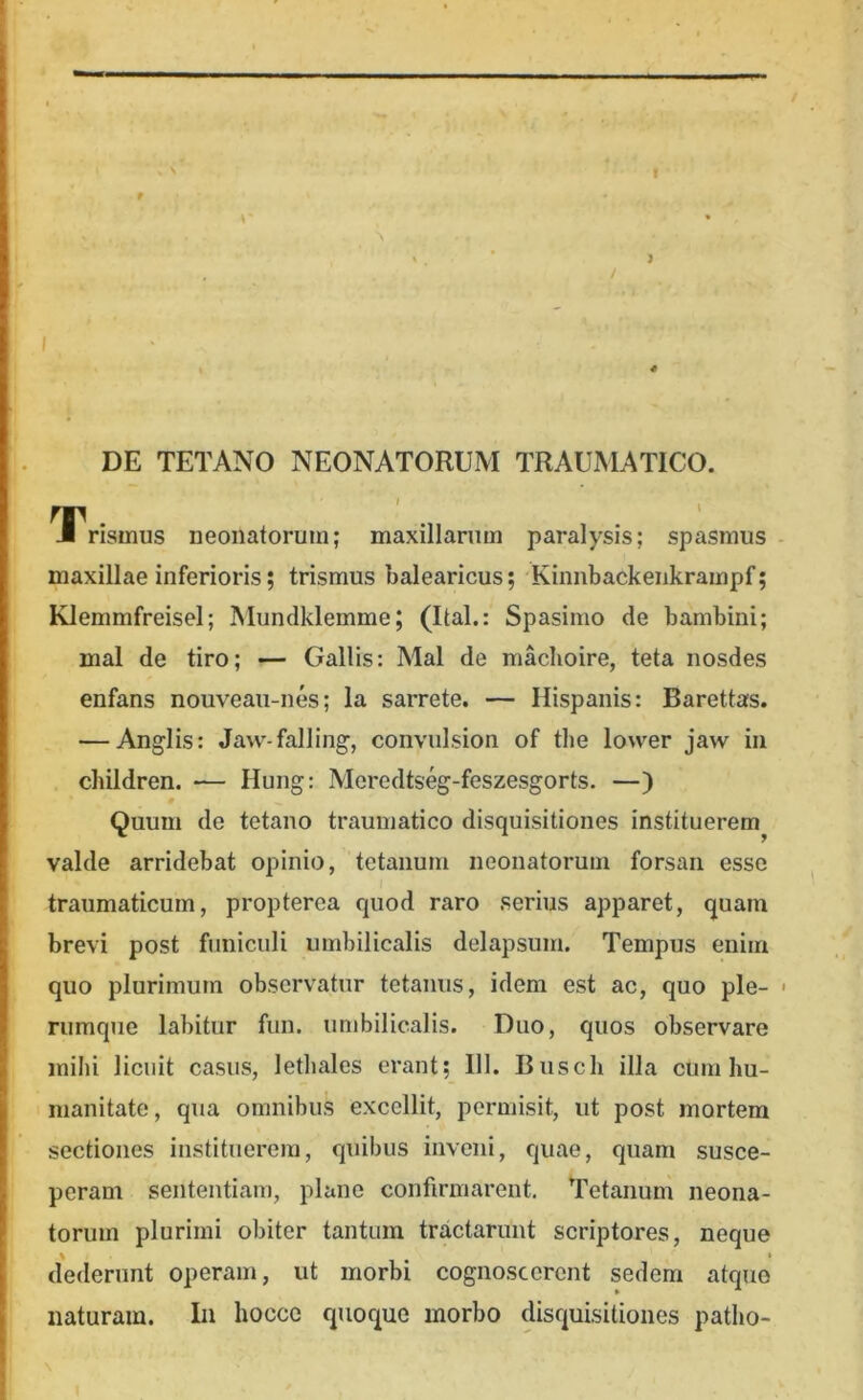 I 4 DE TETANO NEONATORUM TRAUMATICO. TTrismus neonatorum; maxillarum paralysis; spasmus maxillae inferioris; trismus balearicus; Kinnbackenkrampf; Klemmfreisel; Mundklemme; (Ital.: Spasimo de bambini; mal de tiro; — Gallis: Mal de machoire, teta nosdes enfans nouveaii-nes; la sarrete. — Hispanis: Barettas. — Anglis: Jaw-falling-, convulsion of the lower jaw in children. — Hung: Meredts%-feszesgorts. —) Quum de tetano traumatico disquisitiones instituerem^ valde arridebat opinio, tetanum neonatorum forsan esse traumaticum, propterea quod raro serius apparet, quam brevi post funiculi umbilicalis delapsum. Tempus enim quo plurimum observatur tetanus, idem est ac, quo ple- rumque labitur fun. umbilicalis. Duo, quos observare mihi licuit casus, lethales erant; 111. Busch illa cum hu- manitate, qua omnibus excellit, permisit, ut post mortem sectiones instituerem, quibus inveni, quae, quam susce- peram sententiam, plane confirmarent. Tetanum neona- torum plurimi obiter tantum tractarunt scriptores, neque dederunt operam, ut morbi cognoscerent sedem atque naturam. In hocce quoque morbo disquisitiones patho-