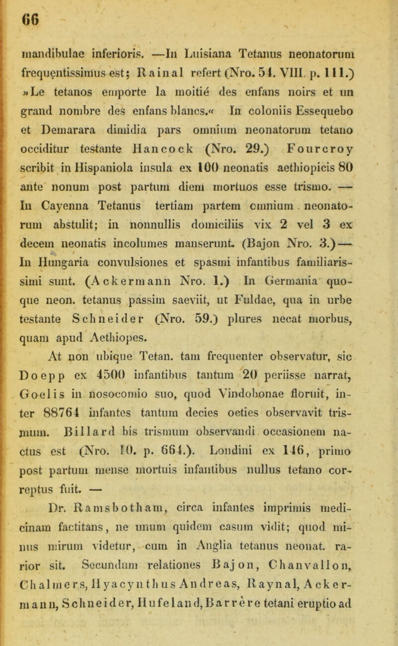 mandibulae interioris. —In Luisiana Tetanus neonatorum frequentissimus est; Ilainal refert (Nro. 51. VIII. p. 111.) »Le tetanos emporte la moitie des cnfans noirs et un grand nonibre des enfans blancs.« In coloniis Essequebo et Demarara dimidia pars omnium neonatorum tetano occiditur testante Hancock (Nro. 29.) Fourcroy scribit in Hispaniola insula ex 100 neonatis aethiopicis 80 ante' nonum post partum diem mortuos esse trismo. — In Cayenna Tetanus tertiam partem omnium. neonato- rum abstulit; in nonnullis domiciliis vix 2 vel 3 ex decem neonatis incolumes manserunt. (Bajon Nro, 3.) — Iu liungaria convulsiones et spasmi infantibus fanjiliaris- simi sunt. (Ackermann Nro. 1.) In Germania quo- que neon. tetanus passim saeviit, ut Fuldae, qua in urbe testante Schneider (Nro. 59.) plures necat morbus, quam apud ’ Aethiopes. At non 'ubique Tetan. tam frequenter observatur, sic Doepp ex 4500 infantibus tantum 20 periisse narrat, Goelis in nosocomio suo, quod Vindobonae floruit, in- ter 88764 infantes tantum decies octies observavit tris- mum. Billard bis trismuin observandi occasionem na- ctus est (Nro. 10. p. 664.). Londini ex 146, primo post partum mense mortuis infantibus nullus tetano cor- reptus fuit. — I)r. Ramsbotham, circa infantes imprimis medi- cinam factitans, ne unum quidem casum vidit; quod mi- nus mirum videtur, cum in Anglia tetanus neonat. ra- rior sit. Secundum relationes Bajon, Chanvallon, Clialmer.s, Ii yacy ii th us Andreas, Ilaynal, Acker- man ii, Schneider, IIufeIand,Barrere tetani eruptio ad