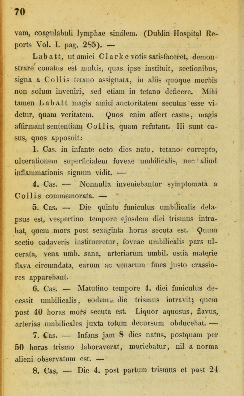 vam, coagnlabuli lymphae similem. (Diiblin Hospital Re- ports Vol. I. pag. 285). — L a b a 11, ut amici C1 a r k e votis satisfaceret, demon- strare^ conatus est multis, quas ipse instituit, sectionibus, signa a Collis tetano assignata, in aliis quoque morbis non solum inveniri, sed etiam in tetano deficere. Mihi tamen Labatt magis amici auctoritatem secutus'esse vi- detur, quam veritatem. Quos enim affert casus, magis affirmant sententiam Collis, quam refutant. Ili sunt ca- sus, quos apposuit: 1. Cas. in infante octo dies nato, tetanor correpto, ulcerationem superficialem foveae umbilicalis, nec' aliud inflammationis signum vidit. — 4. Cas. — Nonnulla inveniebantur symptomata a Collis commemorata. — • 5. Cas. — Die quinto funiculus umbilicalis dela- psus est, vespertino tempore ejusdem diei trismus intra- bat, quem mors post sexaginta horas secuta est. Quum sectio cadaveris institueretur, foveae umbilicalis pars ul- cerata, vena umb. sana, arteriarum umbil. ostia matqrie flava circumdata, earum ac venarum fines justo crassio- res apparebant. 6. Cas. — Matutino tempore 4. diei funiculus de- cessit umbilicalis, eodem» die trismus intravit; quem post 40 horas mofs secuta est. Liquor aquosus, flavus, '■ arterias umbilicales juxta totum decursum obducebat. — 7. Cas. — Infans jam 8 dies natus, postquam per 50 horas trismo laboraverat, moriebatur, nil a norma - alieni observatum est. — 8. Cas. — Die 4. post partum trismus et post 24