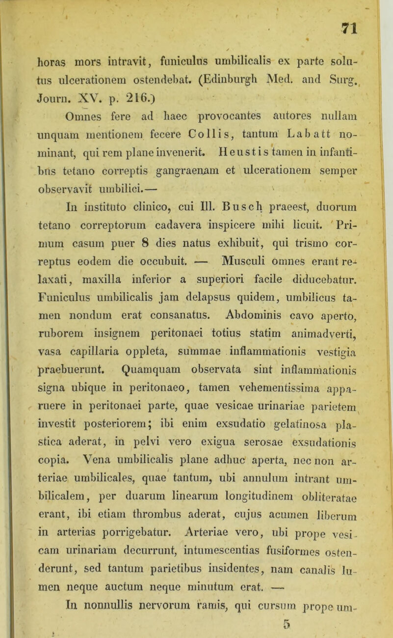 horas mors intravit, funiculus umbilicalis ex parte solu- tus ulcerationem ostendebat. (Edinburgh Med. and Siirg.^ Journ. XV. p. 216.) Omnes fere ad haec provocantes autores nullam uncpiam mentionem fecere Collis, tantum Labatt no- . • • • . minant, qui rem plane invenerit. II e u s 11 s tamen in infanti- bus tetano correptis gangraenam et ulcerationem semper observavit umbilici.— In instituto clinico, cui III. Busch praeest, duorum tetano correptorum cadavera inspicere mihi licuit. ' Pri- mum casum puer 8 dies natus exhibuit, qui trismo cor- reptus eodem die occubuit. — Musculi omnes erant re-- laxati, maxilla inferior a superiori facile diducebatur. Funiculus umbilicalis jam delapsus quidem, umbilicus ta- men nondum erat consanatus. Abdominis cavo aperto, ruborem insignem peritonaei totius statim animadverti, vasa capillaria oppleta, summae inflammationis vestigia praebuerunt. Quamquam observata sint inflammationis signa ubique in peritonaeo, tamen vehementissima appa- ruere in peritonaei parte, quae vesicae urinariae parietem^ investit posteriorem; ibi enim exsudatio gelatinosa pla- stica aderat, in pelvi vero exigua serosae exsudationis copia. Vena umbilicalis plane adhuc aperta, nec non ar- teriae umbilicales, quae tantum, ubi annulum intrant um- bilicalem, per duarum linearum longitudinem oblitcratae erant, ibi etiam thrombus aderat, cujus acumen liberum in arterias porrigebatur. Arteriae vero, ubi prope vesi- cam urinariam decurrunt, intumescentias fusiformes osten- derunt, sed tantum parietibus insidentes, nam canalis lu- men neque auctum neque minutum erat. — In nonnullis nervorum famis, qui cursum prope iim- 5