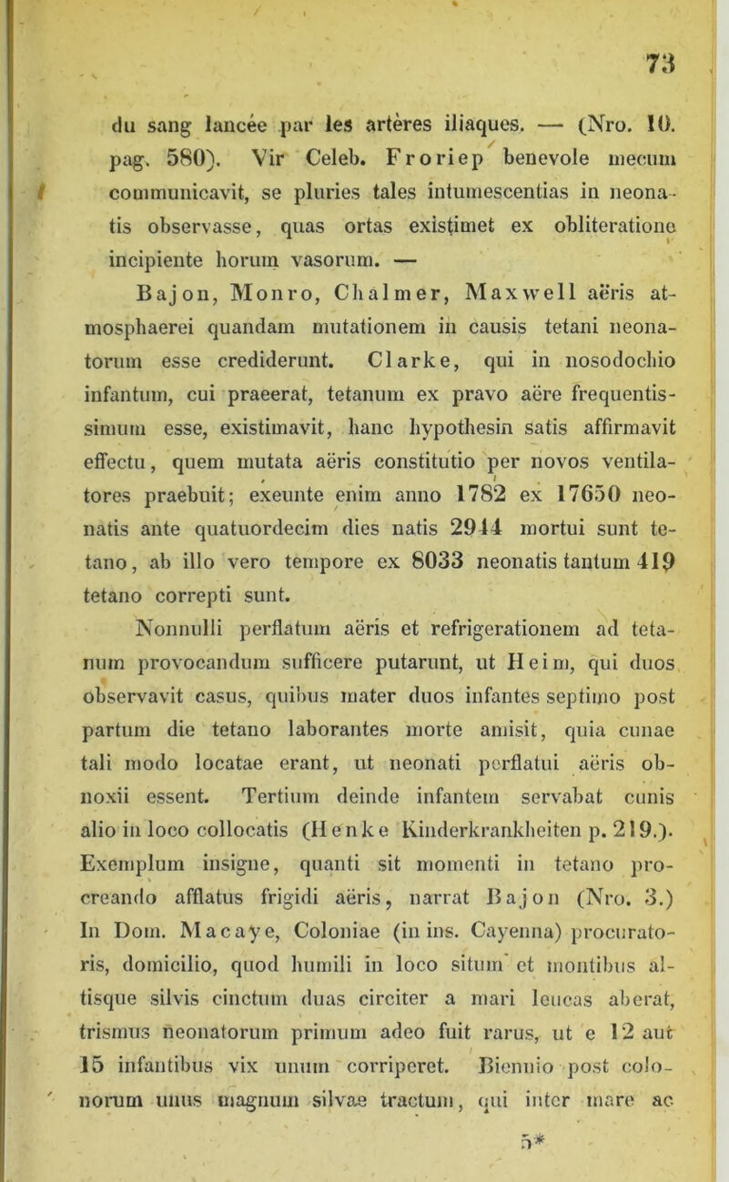 4 flu sang lancee par les arteres iliaques. — cNro. 10. pag. 580). Vir Celeb. Froriep benevole niecum communicavit, se pluries tales iutumescentias in neona- tis observasse, quas ortas existimet ex obliterationo incipiente horum vasorum. — Bajon, Monro, Clialmer, Maxwell aeris at- mosphaerei quandam mutationem in causis tetani neona- torum esse crediderunt. Clarke, qui in nosodochio infantum, cui praeerat, tetanum ex pravo aere frequentis- simum esse, existimavit, hanc hypothesin satis affirmavit effectu, quem mutata aeris constitutio per novos ventila- , I tores praebuit; exeunte enim anno 1782 ex 17650 neo- natis ante quatuordecim dies natis 2944 mortui sunt te- tano, ab illo vero tempore ex 8033 neonatis tantum 419 tetano correpti sunt. Nonnulli perflatum aeris et refrigerationem ad teta- num provocandum sufficere putarunt, ut Heim, qui duos observavit casus, quibus mater duos infantes septimo post partum die tetano laborantes morte amisit, quia cunae tali modo locatae erant, ut neonati perflatui aeris ob- noxii essent. Tertium deinde infantem servabat cunis alio in loco collocatis (H e n k e Kinderkrankheiten p. 219.). Exemplum insigne, quanti sit momenti in tetano pro- creando afflatus frigidi aeris, narrat Bajon (Nro. 3.) In Dom. Macaye, Coloniae (in ins. Cayenna) procurato- ris, domicilio, quod humili in loco situm' et montibus al- tisque silvis cinctum duas circiter a mari leucas aberat, trismus neonatorum primum adeo fuit rarus, ut e 12 aut 15 infantibus vix unum' corriperet. Biennio post colo- norum unus magnum silvae tractum, qui inter mare ac 5*