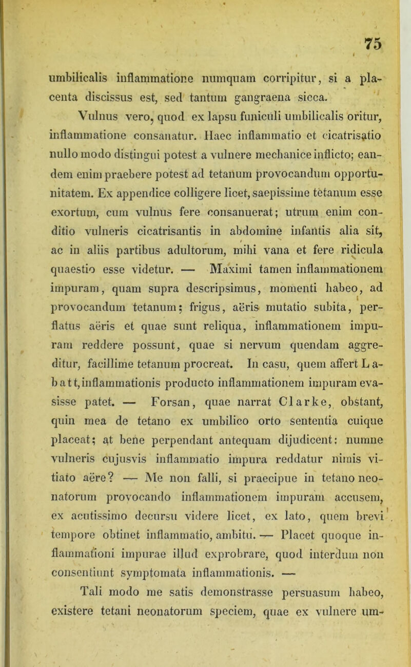 I * umbilicalis inflammatione numquam corripitur, si a pla- centa discissus est, sed tantum gangraena sicca. Vulnus vero, quod ex lapsu funiculi umbilicalis oritur, inflammatione consanatur. Haec inflammatio et cicatris^itio nullo modo distingui potest a vulnere mechanice inflicto; ean- dem enim praebere potest ad tetanum provocandum opportu- nitatem, Ex appendice colligere licet, saepissime tetanum esse exortum, cum vulnus fere consanuerat; utrum enim con- ditio vulneris cicatrisantis in abdomine infantis alia sit, f ac in aliis partibus adultorum, mihi vana et fere ridicula quaestio esse videtur. — Maximi tamen inflammationem impuram, quam supra descripsimus, momenti habeo, ad provocandum tetanum; frigus, aeris mutatio subita, per- flatus aeris et quae sunt reliqua, inflammationem impu- ram reddere possunt, quae si nervum quendam aggre- ditur, facillime tetanum procreat. In casu, quem affert L a- battjinflammationis producto inflammationem impuram eva- sisse patet. — Forsan, quae narrat Clarke, obstant, quin mea de tetano ex umbilico orto sententia cuique placeat; at bene perpendant antequam dijudicent: numne vulneris cujusvis inflammatio impura reddatur nimis vi- tiato aere? — Me non falli, si praecipue in tetano neo- natorum provocando inflammationem impuram accusem, ex acutissimo decursu videre licet, ex lato, quem brevi' tempore obtinet inflammatio, ambitu. — Placet quoque in- flammationi impurae illud exprobrare, quod interdum non consentiunt symptomata inflammationis. — Tali modo me satis demonstrasse persuasum habeo, existere tetani neonatorum speciem, quae ex vulnere um- N