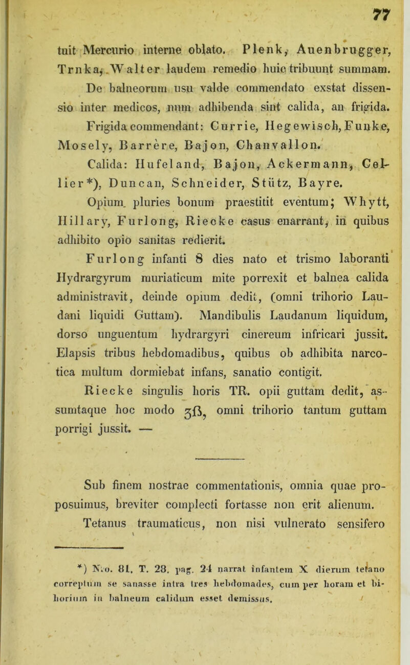 tuit Mercurio interne oWato. Plenky Auenbrugger, Trnkaj.Walter laudem remedio huiotribuunt summam. De balneorum usu valde commendato exstat dissen- sio inter medicos, nnm adhibenda sint calida, au frigida. Frigida commendant: Currie, Hegewisch, Fuijke, Mosely, Barrere, Bajon, Chanvallon.' Calida: Hufeland, Bajon, Ackermann, CeF lier*), Duncan, Schneider, Stiitz, Bayre. Opium, pluries bonum praestitit eventum; Whytt, Ilillary, Furlong, Rieoke casus enarrant^ iri quibus adhibito opio sanitas redierit. Furlong infanti 8 dies nato et trismo laboranti llydrargyrum muriaticum mite porrexit et balnea calida administravit, deinde opium dedit, (omni trihorio Lau- dani liquidi Guttam). Mandibulis Laudanurn liquidum, dorso unguentum liydrargyri cinereum infricari jussit. Elapsis tribus hebdomadibus, quibus ob adhibita narco- tica multum dormiebat infans, sanatio contigit. Riecke singulis horis TR. opii guttam dedit, as- sumtaque hoc modo omni trihorio tantum guttam porrigi jussit. — Sub finem nostrae commentationis, omnia quae pro- posuimus, breviter complecti fortasse non erit alienum. Tetanus traumaticus, non nisi vulnerato sensifero *) Nko. {Jl, T. 28. iiap. 24 narrat infantem X <lierum tetano rorrei>lniii .se sana.sse intra tres liebdoinade.s, cum per horam et hi- horiiim in Iialneum calidum esset demissus. >