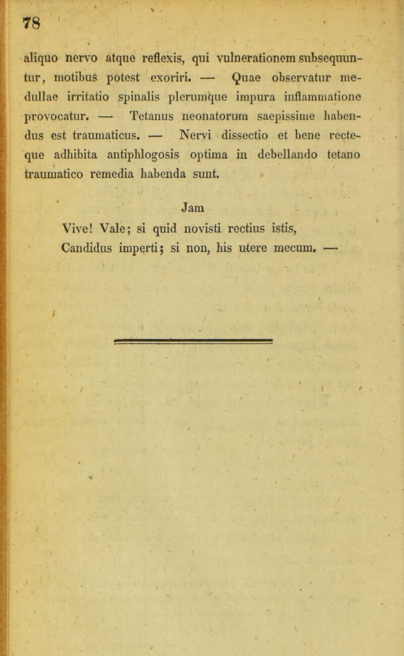 I ' - - \ ^ , I aliquo nervo atque reflexis, qui vulnerationem subsequun- tur, motibus potest exoriri. — Quae observatur me- dullae irritatio spinalis plerumtjue impura inflammatione provocatur. — Tetanus neonatorum saepissime haben- dus est traumaticus. — Nervi dissectio et bene recte- que adhibita antiphlogosis optima in debellando tetano traumatico remedia habenda sunt. Jam Vive! Vale; si quid novisti rectius istis, ' Candidus imperti; si non, his utere mecum. — I / f V