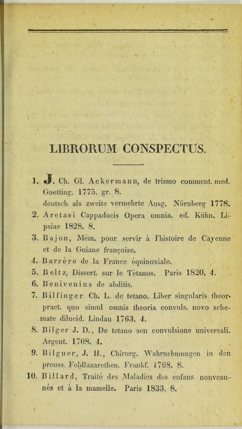 V LIBRORUM CONSPECTUS. 1. fJ. Ch. Gl. Ackermann, de trismo comment. med. Goetting. 1775. gr. 8. deutsch ais zvveite vermehrte Ausg. Niirnberg 1778. 2. A retae i Cappadocis Opera omnia, ed. Kiihn. Li- psiae 1828. 8. 3. Bajon, Mem. pour servir a Tliistoire de Cajenne et de la Guiaiie frangoise. 4. Barre re de la France eqninoxiale. 5. Beltz, Dissert. sur le Tetanos. Paris 1820. 4. 6. Benivenius de abditis. 7. Bilfinger Ch. L, de tetano. Liber singularis tbeor* pract. quo simul omnis theoria convnls. novo sche- mate dilucid. Lindau 1763. 4. 8. Bilger J. D,, De tetano seu convulsione universali. Argent. 1708. 4. 9. Bilguer, J. H,, Chirurg. Wahrnehmungen in den preuss. Feldlazarethen. Frajikf. 1768. 8. 10. Billard, Traite des .Maladies des enfans nouveau- nes et a la mamelle. Paris 1833. 8.