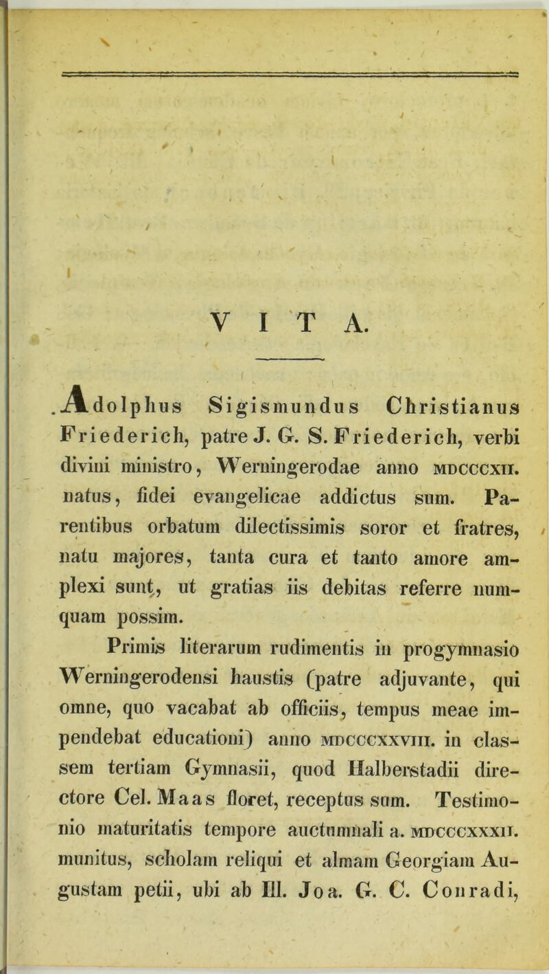 s \ I VITA. Adolphus Sigismuiidus Christianus Friederich, patre X G. S. Friederich, verhi divini ministro, Werningerodae anno mdcccxii. natus, fidei evangelicae addictus sum. Pa- rentibus orbatum dilectissimis soror et fratres, / natu majores, tanta cura et taiito amore am- plexi sunt, ut gratias iis debitas referre num- quam possim. Primis literarum rudimentis in progymiiasio Werningerodensi haustis (patre adjuvante, qui omne, quo vacabat ab officiis, tempus meae im- pendebat educationi) anno mdcccxxviii. in clas- sem tertiam Gymnasii, quod Halberstadii dire- ctore Cei. Ma as floret, receptus sum. Testimo- nio maturitatis tempore auctumnali a. mdcccxxxii. munitus, scholam reliqui et almam Georgiam Au- gustam petii, ubi ab 111. Joa. G. C. Conradi,