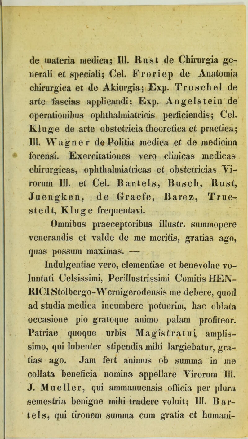 de materia medica; Hl. Riist de Chirurgia ge- nerali et speciali; Cei. Froriep de Aiiatomia chirurgica et de Akiurgia;i Exp. Troschel de arte fascias applicandi; Exp. Angelsteiii de operationibus ophthaliniatricis perficiendis; Cei. Kluge de arte obstetricia theoretica et practica; 111. Wagiier de Politia medica et de medicina forensi. Exercitationes vero clinicas medicas chirurgicas, ophthalmiatricas et obstetricias Vi- rorum 111. et Cei. Bartels, Busch, Rust, Juengken, de Graefe, Barez, True- stedt, Kluge frequentavi. Omnibus praeceptoribus illustr. summopere venerandis et valde de me meritis, gratias ago, quas possum maximas. — Indulgentiae vero, clementiae et benevolae vo- luntati Celsissimi, Perillustrissimi Comitis HEN- RlCIStolbergo-Wernigerodensis me debere, quod ad studia medica incumbere potuerim, hac oblata occasione pio gratoque animo palam profiteor. Patriae quoque urbis Magistratui amplis- simo, qui lubenter stipendia mihi largiebatur, gra- tias agO;. Jam fert animus ob summa in me collata beneficia nomina appellare Virorum III. J. Mu e 11 er, qui ammanuensis officia per plura semestria benigne milii tradere voluit; III. Bar- tels, qui tironem summa cum gratia et humani-