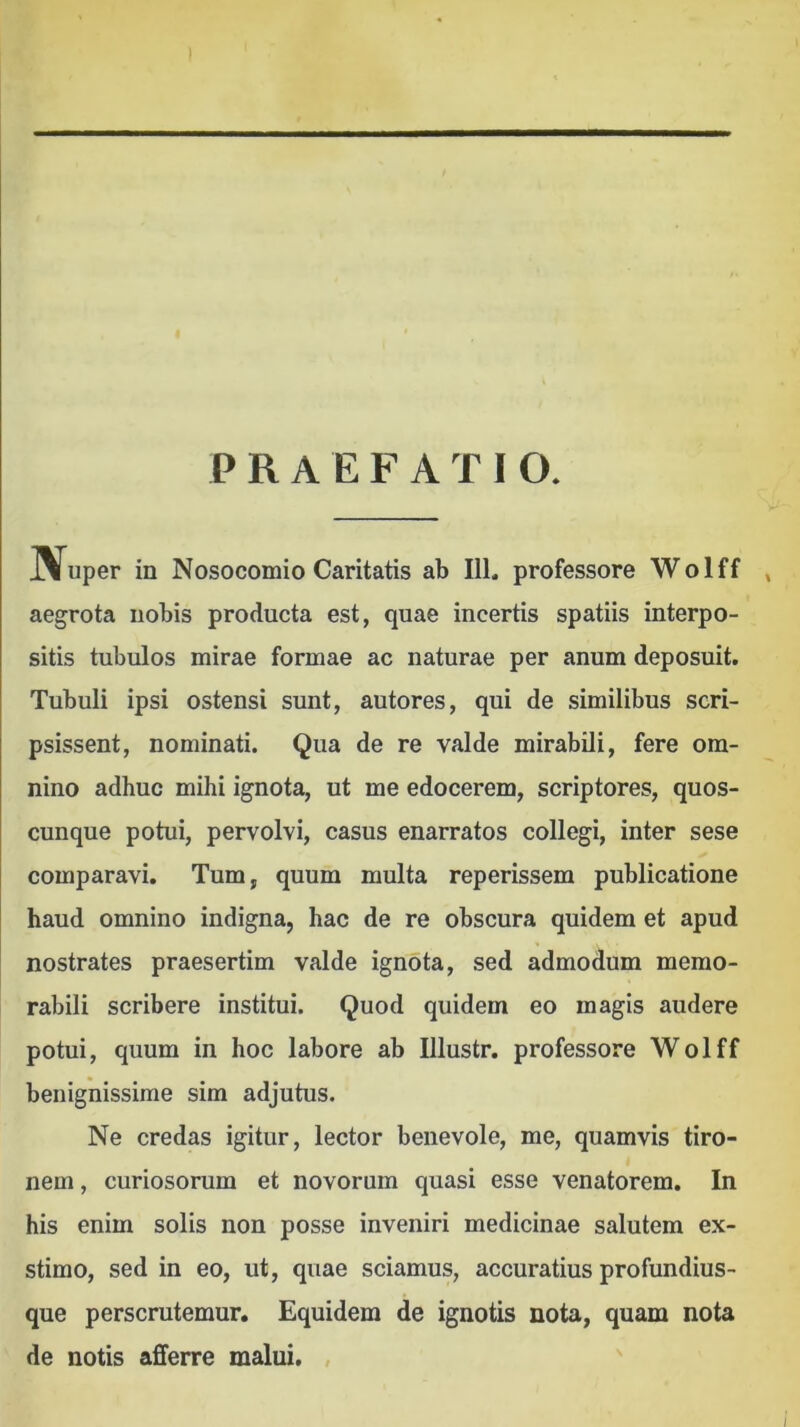 1 PRAEFATIO. J^uper in Nosocomio Caritatis ab 111. professore Wolff , aegrota nobis producta est, quae incertis spatiis interpo- sitis tubulos mirae formae ac naturae per anum deposuit. Tubuli ipsi ostensi sunt, autores, qui de similibus scri- psissent, nominati. Qua de re valde mirabili, fere om- nino adhuc mihi ignota, ut me edocerem, scriptores, quos- cunque potui, pervolvi, casus enarratos collegi, inter sese comparavi. Tum, quum multa reperissem publicatione haud omnino indigna, hac de re obscura quidem et apud nostrates praesertim valde ignota, sed admodum memo- rabili scribere institui. Quod quidem eo magis audere potui, quum in hoc labore ab Illustr. professore Wolff benignissime sim adjutus. Ne credas igitur, lector benevole, me, quamvis tiro- nem , curiosorum et novorum quasi esse venatorem. In his enim solis non posse inveniri medicinae salutem ex- stimo, sed in eo, ut, quae sciamus, accuratius profundius- que perscrutemur. Equidem de ignotis nota, quam nota de notis alSferre malui.