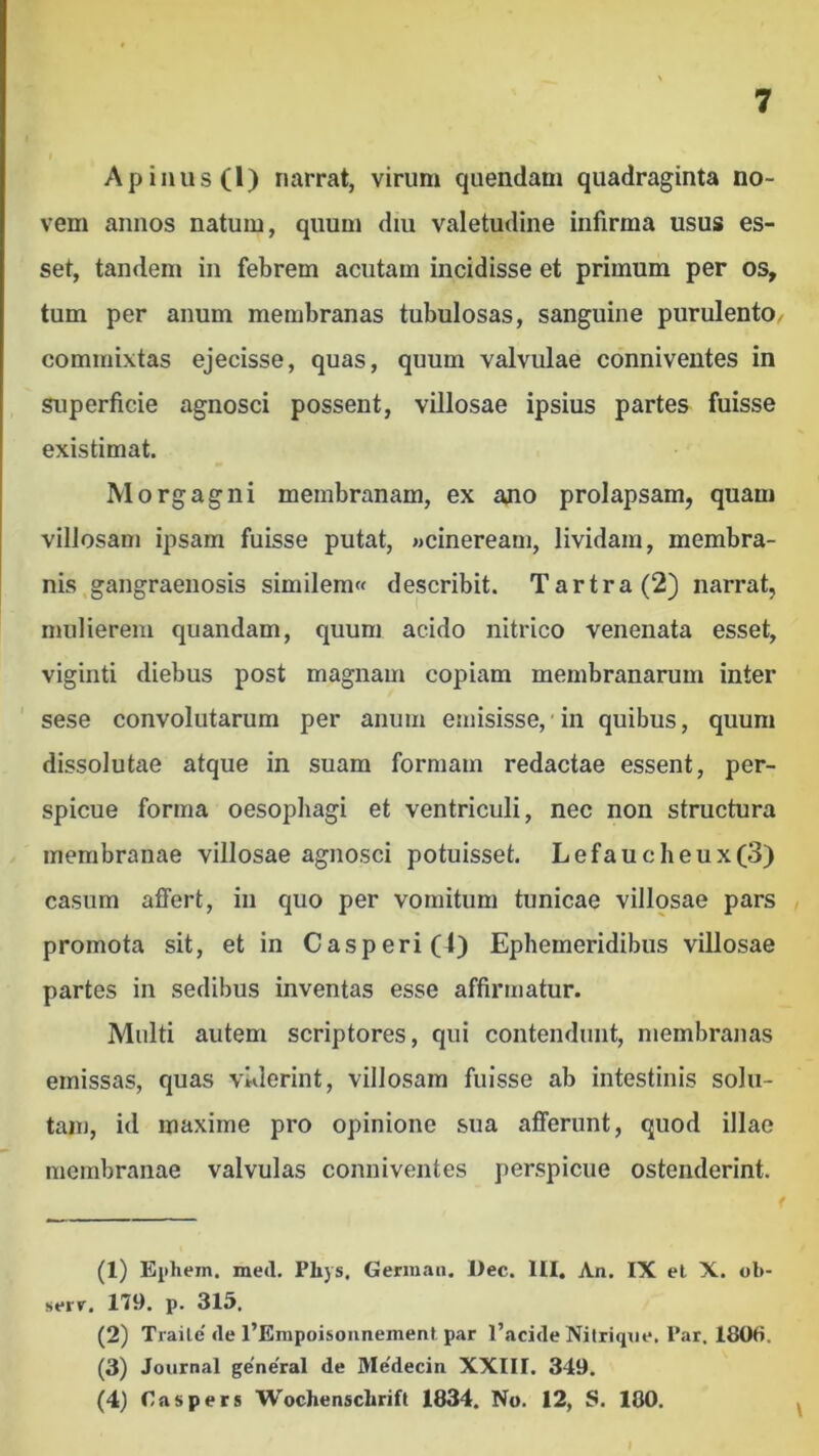 Apiiius(l) narrat, virum qiiendam quadraginta no- vem annos natum, quum diu valetudine infirma usus es- set, tandem in febrem acutam incidisse et primum per os, tum per anum membranas tubulosas, sanguine purulento/ commixtas ejecisse, quas, quum valvulae conniveutes in superficie agnosci possent, villosae ipsius partes fuisse existimat. Morgagni membranam, ex ajio prolapsam, quam villosam ipsam fuisse putat, «cineream, lividam, membra- nis gangraenosis similem« describit. Tartra(2) narrat, mulierem quandam, quum acido nitrico venenata esset, viginti diebus post magnam copiam membranarum inter ' sese convolutarum per anum emisisse, in quibus, quum dissolutae atque in suam formam redactae essent, per- spicue forma oesophagi et ventriculi, nec non structura membranae villosae agnosci potuisset. Lefaucheux(3) casum affert, in quo per vomitum tunicae villosae pars , promota sit, et in Casperi(l) Ephemeridibus villosae partes in sedibus inventas esse affirmatur. Multi autem scriptores, qui contendunt, membranas emissas, quas viderint, villosam fuisse ab intestinis solu- tam, id maxime pro opinione sua afferunt, quod illae membranae valvulas conniveutes perspicue ostenderint. (1) Eiihem. med. Phys. Gennaii. l)ec. HI. An. IX el X. ob- sfir. 179. p. 315. (2) Traile' de 1’Erapoisonnemenl par l’acide Nilriqne. Par, 180fi. (3) Journal general de Medecin XXIII. 349. (4) Caspers Wochenschrift 1834. No. 12, S. 180. I
