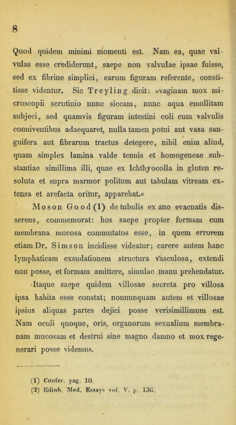 Quod quidem minimi momenti est. Nam ea, quae val- vulas esse crediderunt, saepe non valvulae ipsae fuisse, sed ex fibrine simplici, earum figuram referente, consti- tisse videntur. Sic Treyling dicit: «vaginam mox mi- croscopii scrutinio nunc siccam, nunc aqua emollitam subjeci, sed quamvis figuram intestini coli cum valvulis conniventibus adaequaret, nulla tamen potui aut vasa san- guifera aut fibrarum tractus detegere, nihil enim aliud, quam simplex lamina valde tenuis et homogeneae sub- I stantiae simillima illi, quae ex Ichthyocolla in gluten re- soluta et supra marmor politum aut tabulam vitream ex- tensa et arefacta oritur, apparebat.» Moson Good (0 de tubulis ex ano evacuatis dis- serens, commemorat: hos saepe propter formam cum membrana mucosa commutatos esse, in quem errorem etiam Dr. Simson incidisse videatur; carere autem hanc lymphaticam exsudationem structura Vasculosa, extendi non posse, et formam amittere, simulae manu prehendatur. ♦Itaque saepe quidem villosae secreta pro villosa ipsa habita esse constat; nonnunquam autem et villosae ipsius aliquas partes dejici posse verisimillimum est. Nam oculi quoque, oris, organorum sexualium membra- nam mucosam et destrui sine magno damno et mox rege- nerari posse videmus. I ^ (1) Confer, jiag. 10. (2) EdinI». ]>Ted. Essavs rol, V. ji. l.SO.