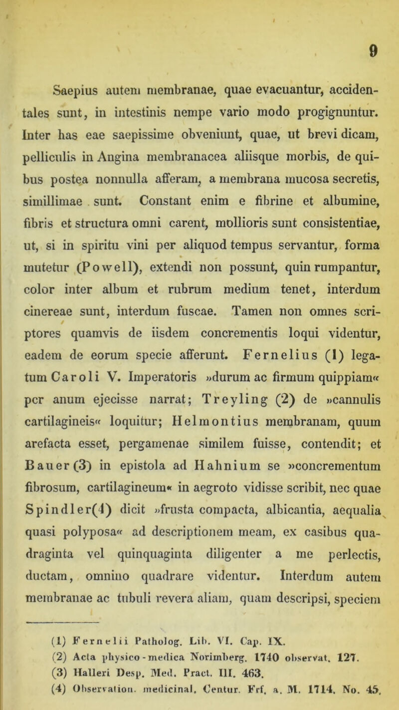 Saepius autem membranae, quae evacuantur, acciden- tales sunt, in intestinis nempe vario modo progignuntur. Inter has eae saepissime obveniunt, quae, ut brevi dicam, pelliculis in Angina membranacea aliisque morbis, de qui- bus postea nonnulla afferam, a membrana mucosa secretis, simillimae sunt. Constant enim e fibrine et albumine, fibris et structura omni carent, mollioris sunt consistentiae, ut, si in spiritu vini per aliquod tempus servantur, forma mutetur (Powell), extendi non possunt, quin rumpantur, color inter album et rubrum medium tenet, interdum cinereae sunt, interdum fuscae. Tamen non omnes seri- / ptores quamvis de iisdem concrementis loqui videntur, eadem de eorum specie afferunt. Fernelius (1) lega- tum C a r o 1 i V. Imperatoris »durum ac firmum quippiam« per anum ejecisse narrat; Treyling (2) de «cannulis cartilagineis« loquitur; Helmontius membranam, quum arefacta esset, pergamenae similem fuisse, contendit; et Bauer(3) in epistola ad Hahnium se «concrementum fibrosum, cartilagineum» in aegroto vidisse scribit, nec quae Spindler(‘l) dicit «frusta compacta, albicantia, aequalia^ quasi polyposa» ad descriptionem meam, ex casibus qua- draginta vel quinquaginta diligenter a me perlectis, ductam, omnino quadrare videntur. Interdum autem membranae ac tubuli revera aliam, quam descripsi, speciem (1) Fernelii Patholog. Lil». VI. Caj). IX. (2) Acia i)liy!iico-medica NorimLerg. 1740 observat. 127. (3) Halleri Desp. Med. Pracl. III. 463. (4) Observaiioii. iiiedicinal. Oentur. Frf, a. M. 1714. No. 45.