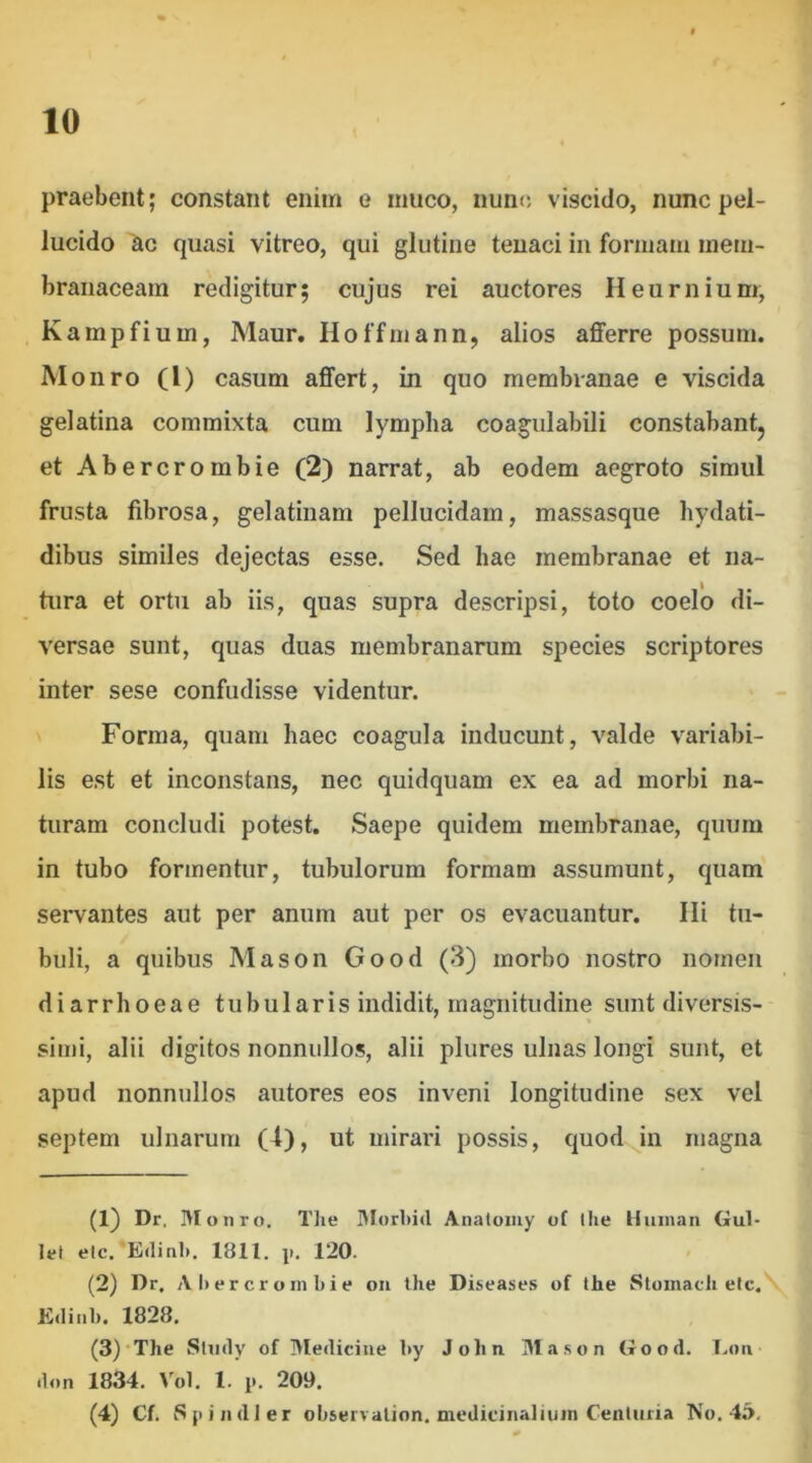 praebent; constant enim e muco, nunc viscido, nunc pel- lucido ac quasi vitreo, qui glutine tenaci in formam mem- branaceam redigitur; cujus rei auctores Heurnium, Kampfium, Maur, Hoffmann, alios afferre possum. Monro (l) casum affert, in quo membranae e viscida gelatina commixta cum lympha coagulabili constabantj et Abercrombie (2) narrat, ab eodem aegroto simul frusta fibrosa, gelatinam pellucidam, massasque hydati- dibus similes dejectas esse. Sed hae membranae et na- tura et ortu ab iis, quas supra descripsi, toto coelo di- versae sunt, quas duas membranarum species scriptores inter sese confudisse videntur. Forma, quam haec coagula inducunt, valde variabi- lis est et inconstans, nec quidquam ex ea ad morbi na- turam concludi potest. Saepe quidem membranae, quum in tubo formentur, tubulorum formam assumunt, quam servantes aut per anum aut per os evacuantur. Ili tu- buli, a quibus Mason Good (3) morbo nostro nomen diarrhoeae tubularis indidit, magnitudine sunt diversis- simi, alii digitos nonnullos, alii plures ulnas longi sunt, et apud nonnullos autores eos inveni longitudine sex vel septem ulnarum (4), ut mirari possis, quod^in magna (1) Dr. Monro. Tlie 3Iorl)id Anatomy of llie liiiinan Gul- lel elc. E(linl). 1811. p. 120. (2) Dr. Abercrombie oii the Diseases of the Stomacli elc. E(Iiiil). 1828. (3) ‘The SUidy of Medicine by John. Ma.son Good. Lon don 1834. Vol. 1. p. 209. (4) Cf. Sp indi er observalion. mediciiialium Cenluria No. 45,