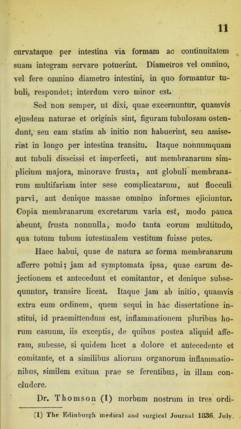 curvataque per intestina via formam ac continuitatem ^ suam integram servare potuerint. Diametros vel omnino, vel fere omnino diametro intestini, in quo formantur tu- buli, respondet; interdum vero minor est. Sed non semper, ut dixi, quae excernuntur, quamvis ejusdem naturae et originis sint, figuram tubulosam osten- dunt,' seu eam statim ab initio non habuerint, seu amise- rint in longo per intestina transitu. Itaque nonnumquam aut tubuli disscissi et imperfecti, aut membranarum sim- plicium majora, minorave frusta, aut globuli membrana- rum multifariam inter sese complicatarum, aut flocculi parvi, aut denique massae omnino informes ejiciuntur. Copia membranarum excretarum varia est, modo pauca ‘abeunt, frusta nonnulla, modo tanta eorum multitudo, qua totum tubum iutestinalem vestitum fuisse putes. Haec habui, quae de natura ac forma membranarum afiTerre potui; jam ad symptomata ipsa, quae earum de- jectionem et antecedunt et comitantur, et denique subse- quuntur, transire liceat. Itaque jam ab initio, quamvis extra eum ordinem, quem sequi in hac dissertatione in- stitui, id praemittendum est, inflammationem pluribus ho- rum casuum, iis exceptis, de quibus postea aliquid affe- ram, subesse, si quidem licet a dolore et antecedente et comitante, et a similibus aliorum organorum inflammatio- nibus, similem exitum prae se ferentibus, in illam con- cludere. Dr. Thomson (1) morbum nostrum in tres ordi- (1) The Ediniturgh medicat and surgical Journal 1836. Jiily,