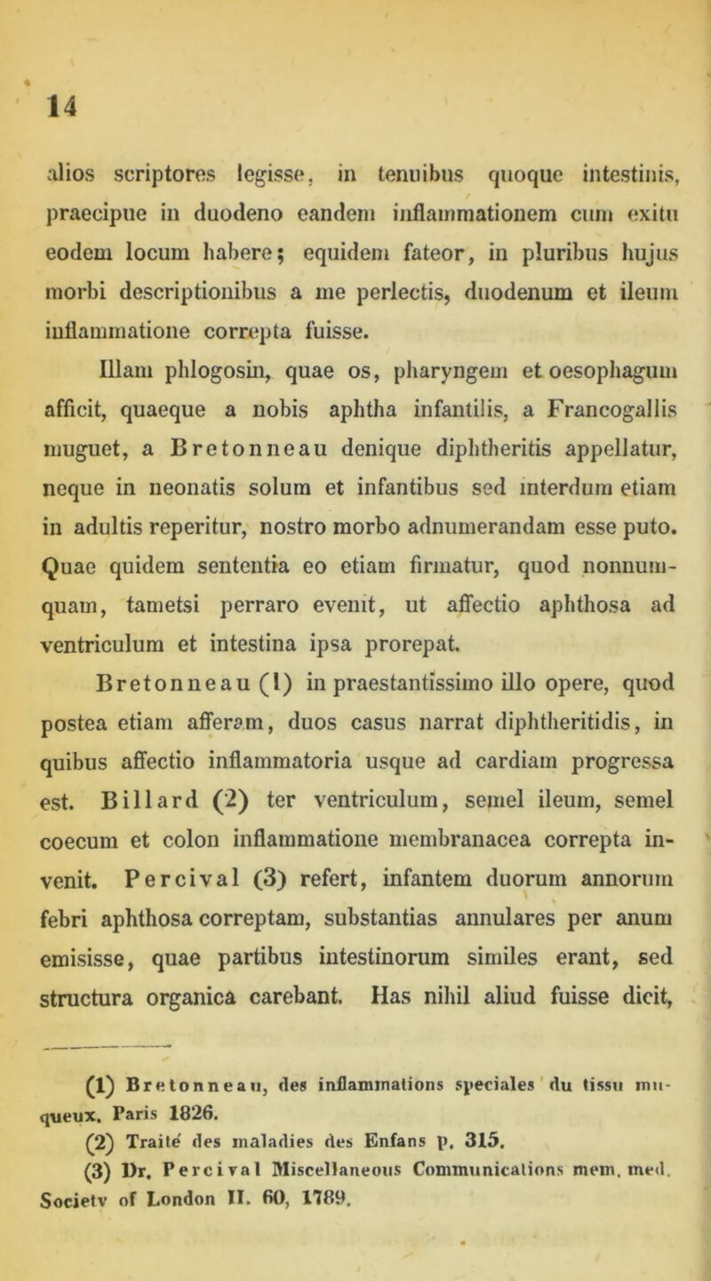 alios scriptores legisse, in tenuibus quoque intestinis, / praecipue in duodeno eandem inflammationem cum exitu eodem locum habere; equidem fateor, in pluribus hujus morbi descriptionibus a me perlectis, duodenum et ileum inflammatione correpta fuisse. Illam phlogosin, quae os, pharyngem et oesophagum afficit, quaeque a nobis aphtha infantilis, a Francogallis muguet, a Bretonneau denique diphtheritis appellatur, neque in neonatis solum et infantibus sed interdum etiam in adultis reperitur, nostro morbo adnumerandam esse puto. Quae quidem sententia eo etiam firmatur, quod nonnum- quam, tametsi perraro evenit, ut affectio aphthosa ad ventriculum et intestina ipsa prorepat. Bretonneau (l) in praestantissime illo opere, quod postea etiam afferam, duos casus narrat diphtheritidis, in quibus affectio inflammatoria usque ad cardiam progressa est. Billard (2) ter ventriculum, semel ileum, semel coecum et colon inflammatione membranacea correpta in- venit. Percival (3) refert, infantem duorum annorum % febri aphthosa correptam, substantias annulares per anum emisisse, quae partibus intestinorum similes erant, sed structura organica carebant. Has nihil aliud fuisse dicit, . (1) Bretonneau, fles inllaminations speciales ' du tissu inu- queux. Paris 1826. (^2) Traile' des inaladies des Enfans p. 315. (3) l)r. P ercival Miscellaneoiis Communicalions mein, med. Societv of London II. 60, 1789,