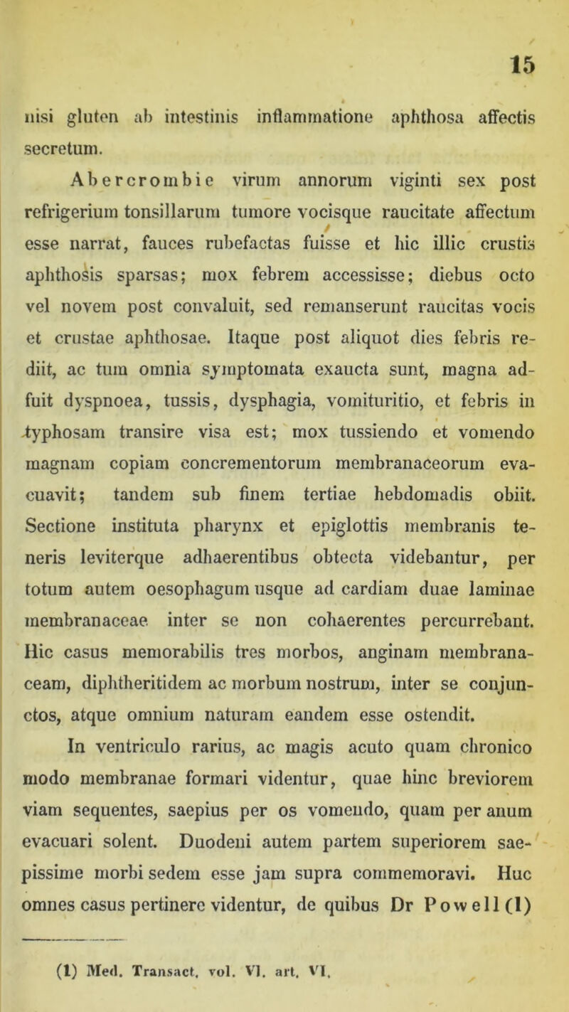 nisi gluten ab intestinis inflammatione aphthosa affectis secretum. Abercrombie virum annorum viginti sex post refrigerium tonsillarun» tumore vocisque raucitate affectum / esse narrat, fauces rubefactas fuisse et hic illic crustis aphthosis sparsas; mox febrem accessisse; diebus octo vel novem post convaluit, sed remanserunt raucitas vocis et crustae aphthosae. Itaque post aliquot dies fel)ris re- diit, ac tum omnia symptomata exaucta sunt, magna ad- fuit dyspnoea, tussis, dysphagia, vomituritio, et febris in i 4;yphosam transire visa est; mox tussiendo et vomendo magnam copiam concrementorum membranaceorum eva- cuavit; tandem sub finem tertiae hebdomadis obiit. Sectione instituta pharynx et epiglottis membranis te- neris leviterque adhaerentibus obtecta videbantur, per totum autem oesophagum usque ad cardiam duae laminae membranaceae, inter se non cohaerentes percurrebant. Hic casus memorabilis tres morbos, anginam membrana- ceam, diphtheritidem ac morbum nostrum, inter se conjun- ctos, atque omnium naturam eandem esse ostendit. In ventriculo rarius, ac magis acuto quam chronico modo membranae formari videntur, quae hinc breviorem viam sequentes, saepius per os vomeudo, quam per anum evacuari solent. Duodeni autem partem superiorem sae- pissime morbi sedem esse jam supra commemoravi. Huc omnes casus pertinere videntur, de quibus Dr Powell(I) (l) Med. Tran.sact, vol. VI. art. VI,