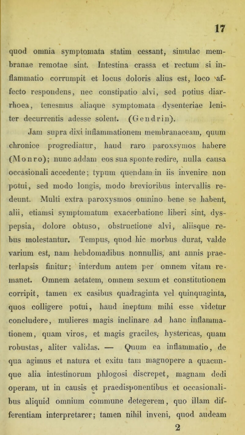 quod omnia symptomata statim cessant, simulae mem- branae remotae sint. Intestina crassa et rectum si in- flammatio corrumpit et locus doloris alius est, loco 'af- fecto respondens, nec constipatio alvi, sed potius diar- rhoea, tenesmus aliaque symptomata dysenteriae leni- ter decurrentis adesse solent. (Gendrin). Jam supra dixi inflammationem membranaceam, quum chronice progrediatur, haud raro paroxsymos habere (Monro) ; nunc addam eos sua sponte redire, nulla causa occasionali accedente; typum quendam in iis invenire non potui, sed modo longis, modo brevioribus intervallis re- deunt. Multi extra paroxysmos omnino bene se habent, alii, etiamsi symptomatum exacerbatione liberi sint, dys- pepsia, dolore obtuso, obstructione alvi, aliisque re- bus molestantur. Tempus, quod hic morbus durat, valde varium est, nam hebdomadibus nonnullis, ant annis prae- terlapsis finitur; interdum autem per omnem vitam re- manet. Omnem aetatem, omnem sexum et constitutionem corripit, tamen ex casibus quadraginta vel quinquaginta, quos colligere potui, haud ineptum mihi esse videtur concludere, mulieres magis inclinare ad hanc inflamma- tionem, quam viros, et magis graciles, hystericas, quam robustas, aliter validas. — Quum ea inflammatio, de qua agimus et natura et exitu tam magnopere a quacun- que alia intestinorum plilogosi discrepet, magnam dedi operam, ut in causis et praedisponentibus et occasionali- bus aliquid omnium commune detegerem, quo illam dif- ferentiam interpretarer; tamen nihil inveni, quod audeam 2