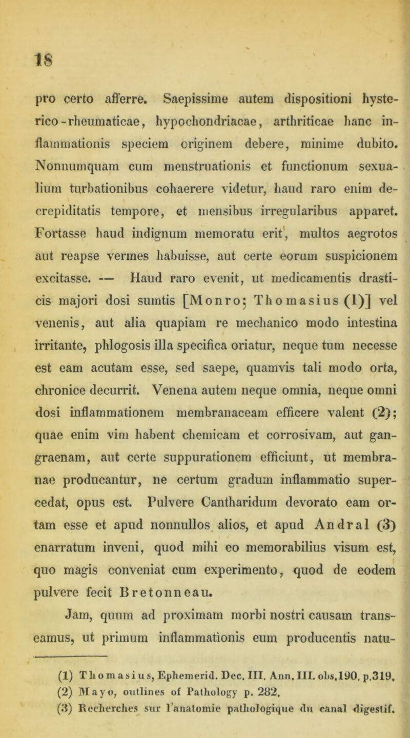 pro certo afierre. Saepissime autem dispositioni hyste- rico-rheumaticae, hypochondriacae, arthriticae hanc in- flamHiationis speciem originem debere, minime dubito. Nonnumquam cum menstruationis et functionum sexua- lium turbationibus coliaerere videtur, haud raro enim de- crcpiditatis tempore, et mensibus irregularibus apparet. Fortasse haud indignum memoratu erit’, multos aegrotos aut reapse vermes habuisse, aut certe eorum suspicionem excitasse. — Haud raro evenit, ut medicamentis drasti- cis majori dosi sumtis [Monroj Th o masius (l)] vel venenis, aut alia quapiam re mechanico modo intestina irritante, phlogosis illa specifica oriatur, neque tum necesse est eam acutam esse, sed saepe, quamvis tali modo orta, chronice decurrit. Venena autem neque omnia, neque omni dosi inflammationem membranaceam efficere valent (2); quae enim vim habent chemicam et corrosivam, aut gan- graenam, aut certe suppurationem efficiunt, ut membra- nae producantur, ne certum gradum inflammatio super- cedat, opus est. Pulvere Cantharidum devorato eam or- tam esse et apud nonnullos alios, et apud Andral (3) enarratum inveni, quod mihi eo memorabilius visum est, quo magis conveniat cum experimento, quod de eodem pulvere fecit Bretonneau. Jam, quum ad proximam morbi nostri causam trans- eamus, ut primum inflammationis eum producentis natu- (1) T li o m a s i u s, Epliemerid. Dee, III. Ann. III. ol)s.l90, p.3I9, (2) Hlayo, outlines of Palliology p. 282, (3) Rectierches^ sur raiialomie patliologique <lii catial digestif.