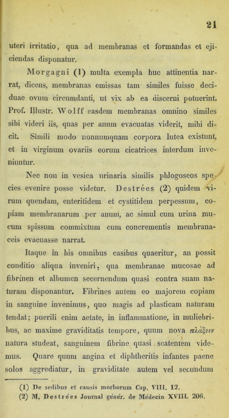 uteri irritatio, qua ad membranas et formandas et eji- ciendas disponatur. Morgagni (1) multa exempla huc attinentia nar- i: rat, dicens, membranas emissas tam similes fuisse deci- ' duae ovum circumdanti, ut vix ab ea discerni potuerint, j Prof. Illustr. Wolff easdem membranas omnino similes I I sibi videri iis, quas per anum evacuatas viderit, mihi di- I cit. Simili modo nonnumquam corpora lutea existunt, et in virginum ovariis eorum cicatrices interdum inve- niuntur. Nec non in vesica urinaria similis phlogoseos spe - • cies evenire posse videtur. Destrees (2) quidem vi- rum quendam, enteritidem et cystitidem perpessum, co- piam membranarum per anum, ac simul cum urina mu- cum spissum commixtum cum concrementis membrana- ceis evacuasse narrat. Itaque in his omnibus casibus quaeritur, au possit conditio aliqua inveniri, qua membranae mucosae ad fibrinen et albumen secernendum quasi contra suam na- turam disponantur. Fibrines autem eo majorem copiam in sanguine invenimus, quo magis ad plasticam naturam tendat; puerili enim aetate, in inflammatione, in muliebri- bus, ac maxime graviditatis tempore, quum nova nlci^eiv natura studeat, sanguinem fibrine quasi scatentem vide- mus. Quare quum angina et diphtheritis infantes paene solos aggrediatur, in graviditate autem vel secundum (1) De sedibus et causis morboniin Cap, VIII. 12. (2) M, Destre’es Journal ge’ne'r. de Me'decin XVIII. 20fi.