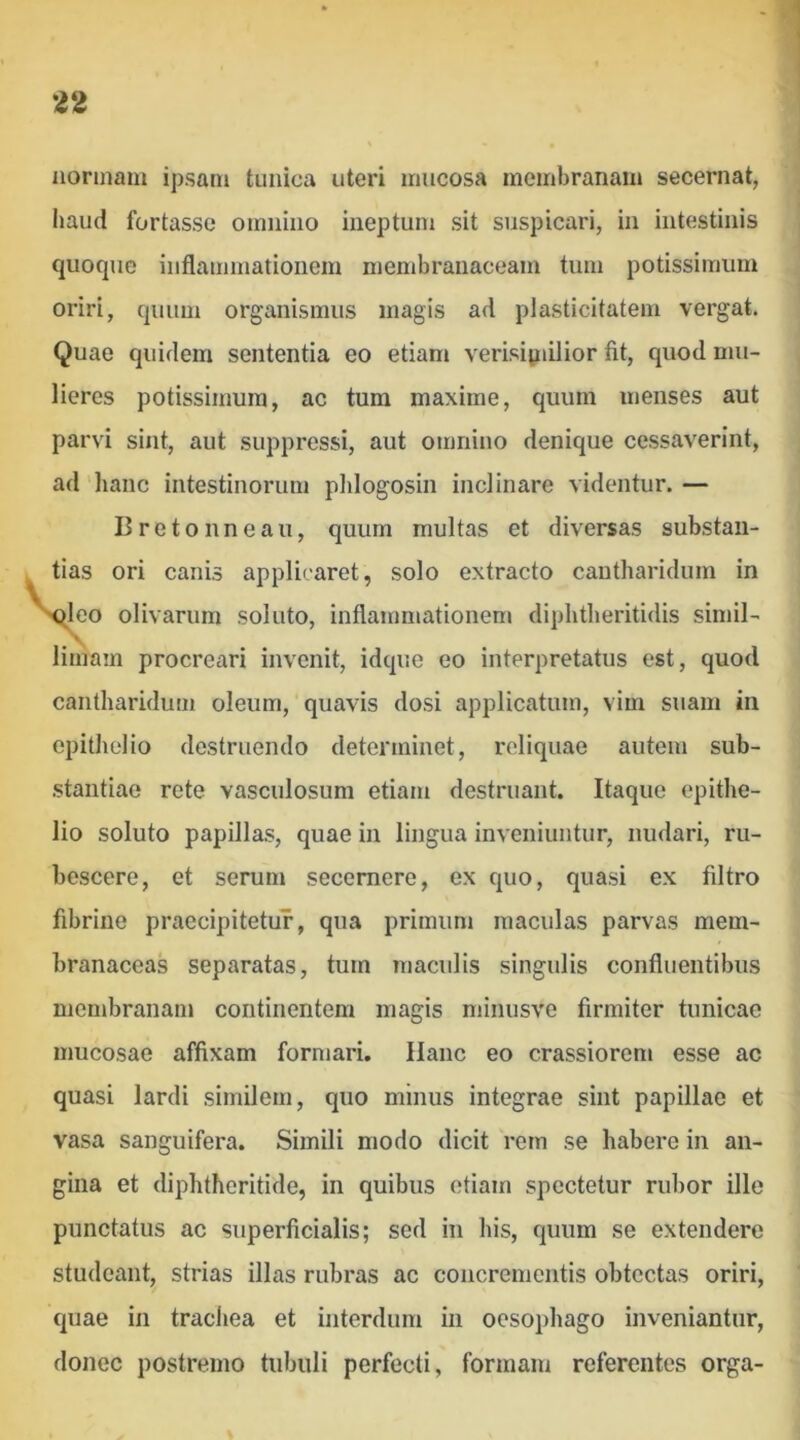 normam ipsam tunica uteri mucosa membranam secernat, haud fortasse omnino ineptum sit suspicari, in intestinis quoque inflammationem membranaceam tum potissimum oriri, quum organismus magis ad plasticitatem vergat. Quae quidem sententia eo etiam verisipiilior fit, quod mu- lieres potissimum, ac tum maxime, quum menses aut parvi sint, aut suppressi, aut omnino denique cessaverint, ad 'hanc intestinorum pldogosin inclinare videntur. — I3retonneau, quum multas et diversas substan- tias ori canis applicaret, solo extracto cantharidum in sfleo olivarum soluto, inflammationem diphtheritidis simil- limam procreari invenit, idque eo interpretatus est, quod cantharidum oleum, quavis dosi applicatum, vim suam in epithelio destruendo determinet, reliquae autem sub- stantiae rete vasculosum etiam destruant. Itaque epithe- lio soluto papillas, quae in lingua inveniuntur, nudari, ru- bescere, et serum secernere, ex quo, quasi ex filtro fibrine praecipitetur, qua primum maculas parvas mem- branaceas separatas, tum maculis singulis confluentibus membranam continentem magis minusve firmiter tunicae mucosae affixam formari. Hanc eo crassiorem esse ac quasi lardi similem, quo minus integrae sint papillae et vasa sanguifera. Simili modo dicit rem se habere in an- gina et diphtheritide, in quibus etiam spectetur rubor ille punctatus ac superficialis; sed in his, quum se extendere studeant, strias illas rubras ac concrementis obtectas oriri, quae in tracliea et interdum in oesophago inveniantur, donec postremo tubuli perfecti, formam referentes orga-