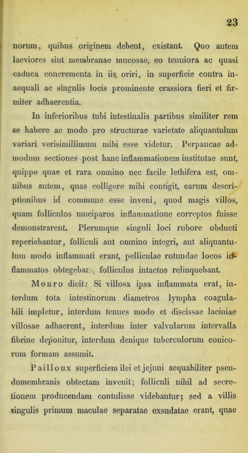 noruin, quibus originem <!ebent, existant. Quo autem laeviores sint membranae mucosae, eo tenuiora ac quasi caduca concrementa in iis. oriri, in superficie contra in- aequali ac singulis locis prominente crassiora fieri et fir- miter adhaerentia. In inferioribus tubi intestinalis partibus similiter rem se habere ac modo pro structurae varietate aliquantulum variari verisimillimum milii esse videtur. Perpaucae ad- modum sectiones post hanc inflammationem institutae sunt, quippe quae et rara omnino nec facile lethifera est, om- nibus autem, quas colligere milii contigit, earum descri- ptionibus id commune esse inveni, quod magis villos, quam folliculos muciparos inflammatione correptos fuisse demonstrarent. Plerumque singuli loci rubore obducti reperiebantur, folliculi aut omnino integri, aut aliquantu- lum modo inflammati erant, pelliculae rotundae locos ii^ flammatos obtegebar , folliculos intactos relinquebant. Moiiro dicit: Si villosa ipsa inflammata erat, in- terdum tota intestinorum diametros lympha coagula- bili impletur, interdum tenues modo et discissae laciniae villosae adhaerent, interdum inter valvularum intervalla fibrine deponitur, interdum denique tuberculorum conico- rum formam assumit. Pailloux superficiem ilei et jejuni aequabiliter pseu- domembranis obtectam invenit; folliculi nihil ad secre- tionem producendam contulisse videbantur; sed a villis singulis primum maculae separatae exsudatae erant, quae