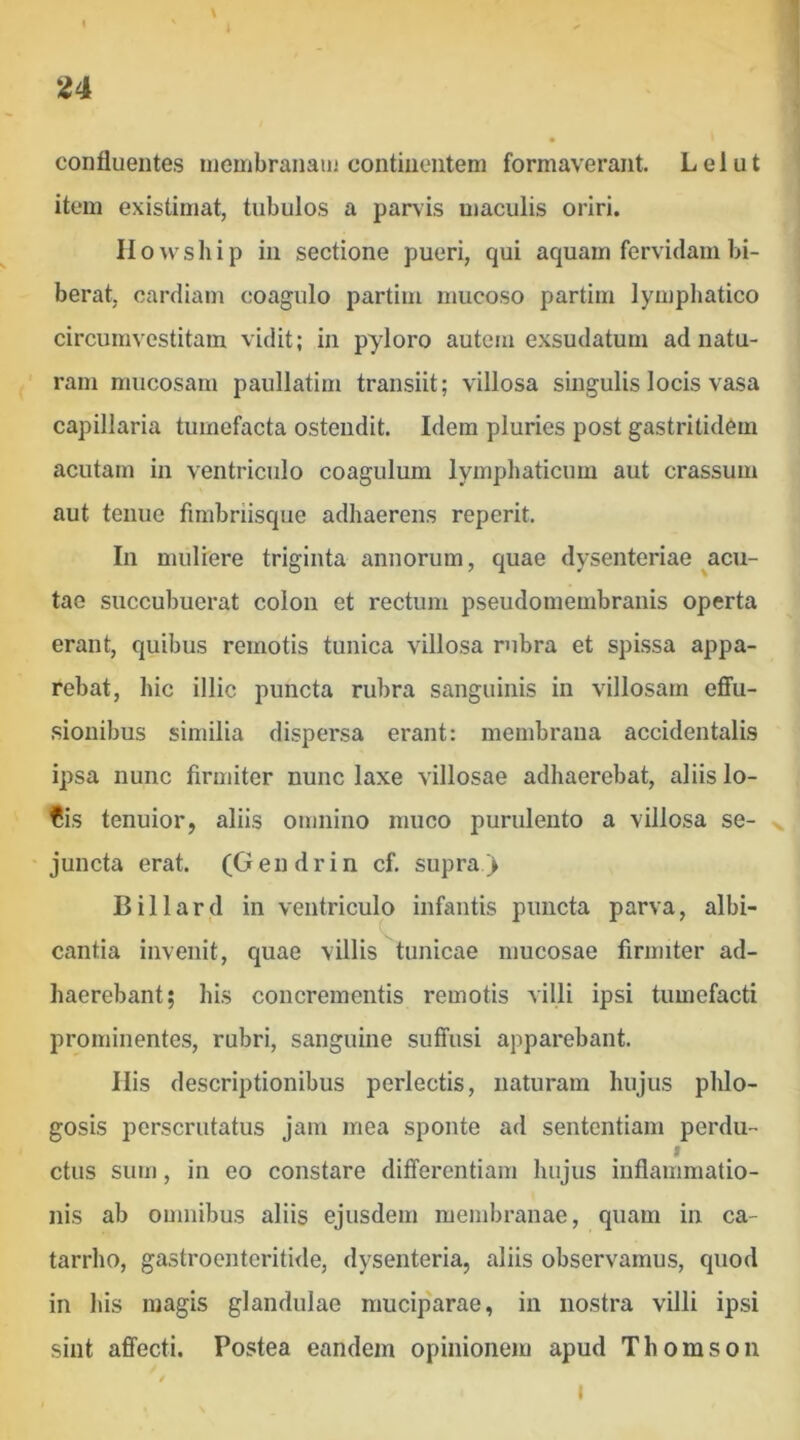 confluentes niembranain continentem formaverant. Lelut item existimat, tubulos a parvis maculis oriri. Ilowship in sectione pueri, qui aquam fervidam bi- berat, cardiam coagulo partim mucoso partim lymphatico circumvestitam vidit; in pyloro autem exsudatum ad natu- ram mucosam paullatim transiit; villosa singulis locis vasa capillaria tumefacta ostendit. Idem pluries post gastritidem acutam in ventricido coagulum lymphaticum aut crassum aut tenue fimbriisque adhaerens reperit. In muliere triginta annorum, quae dysenteriae ^acu- tae succubuerat colon et rectum pseudomembranis operta erant, quibus remotis tunica villosa rubra et spissa appa- rebat, hic illic puncta rubra sanguinis in villosam effu- sionibus similia dispersa erant: membrana accidentalis ipsa nunc firmiter nunc laxe villosae adhaerebat, aliis lo- Cis tenuior, aliis omnino muco purulento a villosa se- s. juncta erat. (Gendrin cf. supra) Billard in ventriculo infantis puncta parva, albi- cantia invenit, quae villis tunicae mucosae firmiter ad- haerebant; his concrementis remotis villi ipsi tumefacti prominentes, rubri, sanguine suffusi apparebant. His descriptionibus perlectis, naturam hujus phlo- gosis perscrutatus jam mea sponte ad sententiam perdu- I ctus sum, in eo constare differentiam hujus inflammatio- nis ab omnibus aliis ejusdem membranae, quam in ca- tarrho, gastroenteritide, dysenteria, aliis observamus, quod in his magis glandulae rauciparae, in nostra villi ipsi sint affecti. Postea eandem opinionem apud Thomson 1