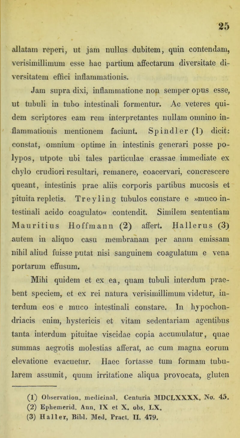 allatam reperi, ut jam nullus dubitem, quin contendam, verisimillimum esse hac partium affectarum diversitate di- versitatem effici inflammationis. Jam supra dixi, inflammatione non semper opus esse, ut tubuli in tubo intestinali formentur. Ac veteres qui- dem scriptores eam rem interpretantes nullam omnino in- flammationis mentionem faciunt. Sp indi er (1) dicit: constat, omnium optime in intestinis generari posse po- lypos, utpote ubi tales particulae crassae immediate ex chylo crudiori resultari, remanere, coacervari, concrescere queant, intestinis prae aliis corporis partibus mucosis et pituita repletis. T r e y 1 i n g tubulos constare e «muco in- testinali acido coagulato contendit. Similem sententiam Mauritius Hoffmann (2) affert. Hallerus (3) autem in aliquo casu membranam per anum emissam nihil aliud fuisse putat nisi sanguinem coagulatum e vena portarum effusura. Mihi quidem et ex ea, quam tubuli interdum prae- bent speciem, et ex rei natura verisimillimum videtur, in- terdum eos e muco intestinali constare. In hypochon- driacis enim, hystericis et vitam sedentariam agentibus tanta interdum pituitae viscidae copia accumulatur, quae summas aegrotis molestias afferat, ac cum magna eorum elevatione evacuetur. Haec fortasse tum formam tubu- larem assumit, quum irritatione aliqua provocata, gluten (1) Ohservalion. niedicinal. Centuria MDCLXXXX, No. 45. (2) Ei)liemerid. Ann. IX et X. obs. LX, (3) Hali er, Bibi. Med. Praei. II. 479.