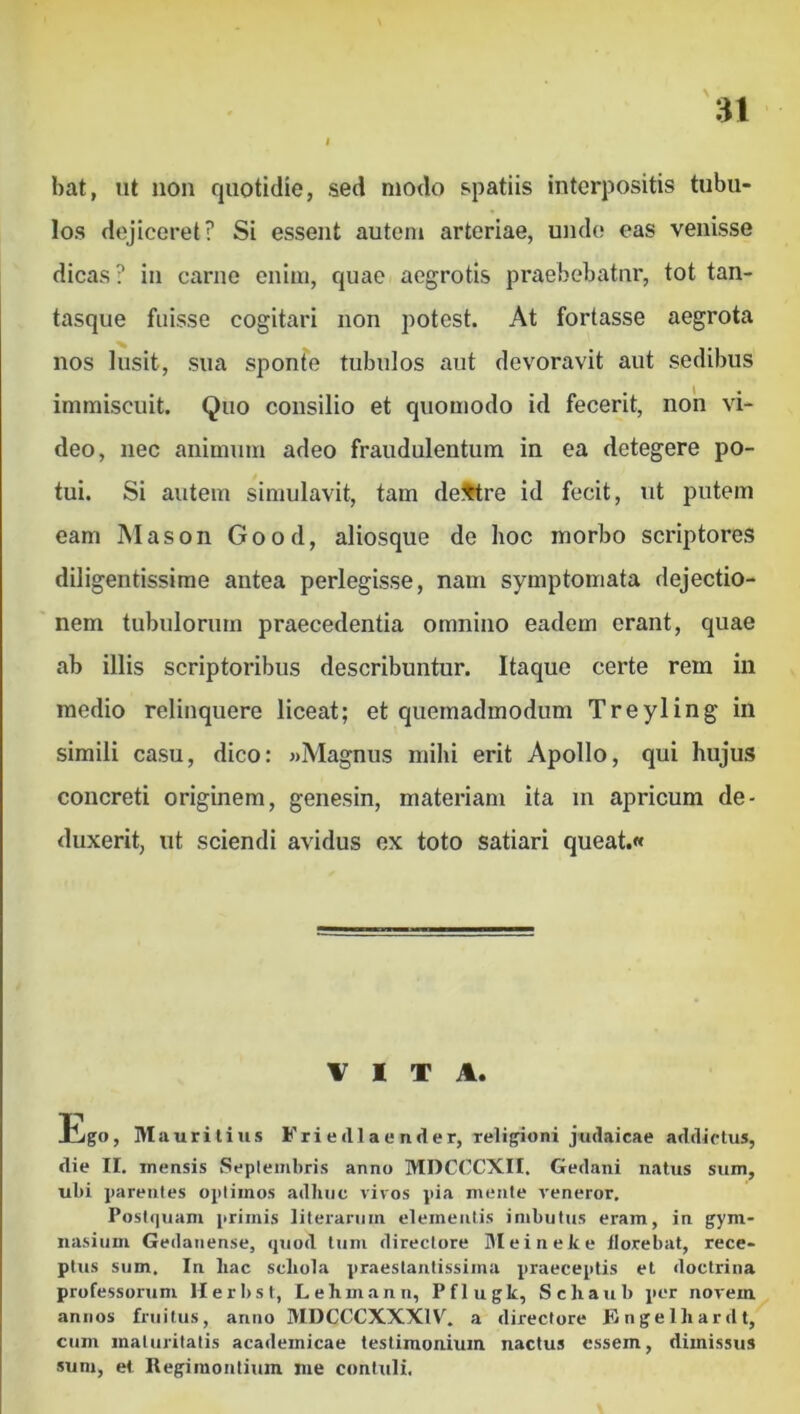 u bat, ut non quotidie, sed modo spatiis interpositis tubu- los dejiceret? Si essent autem arteriae, undo eas venisse dicas? in carne enim, quae aegrotis praebebatur, tot tan- tasque fuisse cogitari non potest. At fortasse aegrota nos lusit, sua sponte tubulos aut devoravit aut sedibus immiscuit. Quo consilio et quomodo id fecerit, non vi- deo, nec animum adeo fraudulentum in ea detegere po- tui. Si autem simulavit, tam dextre id fecit, ut putem eam Mason Good, aliosque de hoc morbo scriptores diligentissime antea perlegisse, nam symptomata dejectio- nem tubulorum praecedentia omnino eadem erant, quae ab illis scriptoribus describuntur. Itaque certe rem in medio relinquere liceat; et quemadmodum Treyling in simili casu, dico: «Magnus mihi erit Apollo, qui hujus concreti originem, genesin, materiam ita in apricum de- duxerit, ut sciendi avidus ex toto satiari queat.« VITA. Ibgo, IVI auritius Fri e dia e nder, religioni Judaicae addictus, die II. mensis Seplembris anno MDCCCXII. Gedani natus sum, ubi parentes optimos adhuc vivos pia mente veneror. Postquam primis literarum elementis imbutus eram, in gym- nasium Gedanense, quod tum directore Meineke florebat, rece- ptus sum. In hac schola praestautissima praeceptis et doctrina professorum Herbst, Lehmann, Pflugk, Schaub per novem annos friiilus, anno MDCCCXXXIV. a directore Kngelhardt, cum maturitatis academicae testimonium nactus essem, dimissus sum, et Regiinontium me contuli.