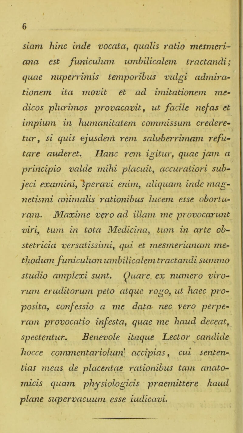 siarn hinc inde vocata, qualis ratio mesnieri- ana est funiculum umbilicalem tractandi; quae nuperrimis temporibus vulgi admira^ tionem ita movit et ad imitationem me- dicos plurimos provacavit, ut facile nej^as et impium in humanitatem commissum credere- tur, si quis ejusdenl rem saluberrimam refu- tare auderet. Hanc rem igitur, quae jam a principio valde mihi placuit, accuratiori sub- jeci examini, 'speravi enim, aliquam inde mag- netismi animalis rationibus lucem esse obortu- ram. IVEaxime vero ad illam me provocarunt viri, tum in tota Medicina, tum in arte ob- stetricia versatissimi, qui et inesmerianam me- thodum funiculum umbilicalem tractandi summo studio amplexi sunt. Quare, ex numero viro- rum eruditorum peto atque rogo, ut haec pro- posita, confessio a me data nec vero perpe- rmn provocatio infesta, quae me haud deceat, spectentur. Benevole itaque Lector candide hocce commentarioluni' accipias, cui senten- tias meas de placentae rationibus tam anato- micis quam physiologicis praemittere haud plane supervacuum esse iudicavi.