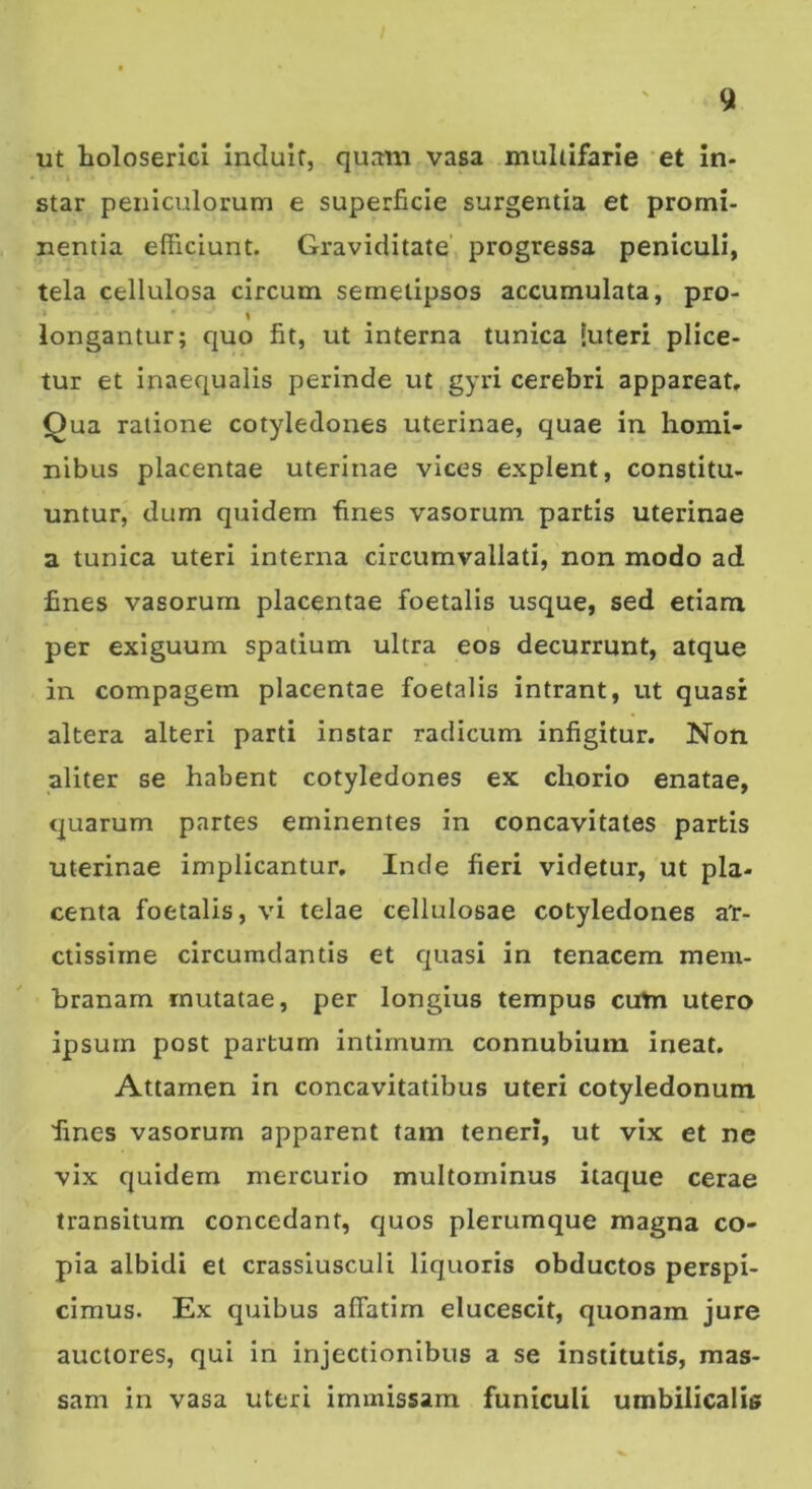 ut holoserici induit, qurmi vasa multifarie et in- star peniculorum e superficie surgentia et promi- nentia efficiunt. Graviditate progressa peniculi, tela cellulosa circum semelipsos accumulata, pro- % longantur; quo fit, ut interna tunica luteri pilee- tur et inaequalis perinde ut gyri cerebri appareat. Qua ratione cotyledones uterinae, quae in homi- nibus placentae uterinae vices explent, constitu- untur, dum quidem fines vasorum partis uterinae a tunica uteri interna circumvallati, non modo ad fines vasorum placentae foetalis usque, sed etiam per exiguum spatium ultra eos decurrunt, atque in compagem placentae foetalis intrant, ut quasi altera alteri parti instar radicum infigitur. Non aliter se habent cotyledones ex chorio enatae, quarum partes eminentes in concavitates partis uterinae implicantur. Inde fieri videtur, ut pla- centa foetalis, vi telae cellulosae cotyledones ar- ctissime circumdantis et c|uasi in tenacem mem- branam mutatae, per longius tempus cirtn utero ipsum post partum intimum connubium ineat. Attamen in concavitatibus uteri cotyledonum fines vasorum apparent tam teneri, ut vix et ne vix quidem mercurio multominus itaque cerae transitum concedant, quos plerumque magna co- pia albidi et crassiusculi liquoris obductos perspi- cimus. Ex quibus affatim elucescit, quonam jure auctores, qui in injectionibus a se institutis, mas- sam in vasa uteri immissam funiculi umbilicalis