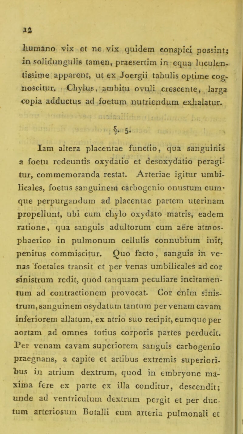 humano vix et ne vix quidem conspici possint; in solidungulis tamen, praesertim in-equa luculen- tissime apparent, ut ex Joergii tabulis optime cog- noscitur, < Chylup, ambitu ovuli crescente, ^ larga copia adductus ad foetum nutriendum exhalatur. . §• 5* lam altera placentae functio, qua sanguinis a foetu redeuntis oxydatio et desoxydatio peragi- tur, commemoranda restat. Arteriae igitur umbi- licales, foetus sanguinem carbogenio onustum eum* que perpurgandum ad placentae partem uterinam propellunt, ubi cum chylo oxydato matris, eadem ratione, qua sanguis adultorum cum aSre atmos- pbaerico in pulmonum cellulis connubium init, penitus commiscitur. Quo facto, sanguis in ve- nas 'foetales transit et per venas umbilicales ad cor sinistrum redit, quod tanquam peculiare incitamen- tum ad contractionem provocat. Cor enim sinis- trum, sanguinem osydaturn tantum per venam cavam inferiorem allatum, ex atrio suo recipit, eumque per aortam ad omnes totius corporis paries perducit. « Per venam cavam superiorem sanguis carbogenio praegnans, a capite et artibus extremis superiori- bus in atrium dextrum, quod in embryone ma- xima fere ex parte ex illa conditur, descendit; unde ad ventriculum dextrum pergit et per duc- tum arteriosum Botalli eum arteria pulmonali et