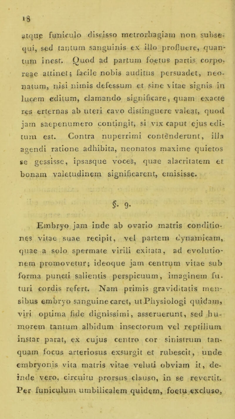 atqu.e funiculo discisso metrorhagiam non suhse- (jui, sed tantum sanguitiis ex illo proikitre, quan- tum inest. f)uod ad partum foetus partis corj>o- re?e attinet; facile nobis auditus persuadet, neo- natum, nisi nimis defessum et sine \itae signis in lucem editum, clamando significare, quam exacte res erternas ab uteri cavo distinguere valeat, quod jam saepenumero contingit, si vix caput ejus edi- tum est. Contra nuperrirni contdnderunt, ilia agendi ratione adhibita, neonatos maxime quietos se gessisse, ipsasque voces, quae alacritatem et bonam valetudinem significarent, emisisse. §• 9- Embryo jam inde ab ovario matris conditio- nes vitae suae recipit, vel partem dynainicarn, quae a solo sperrnate virili exitata, ad evolutio- nem promovetur; ideoque jam centrqm vitae sub forrna puncti salientis perspicuum, imaginem fu- turi cordis refert. Nam primis graviditatis men- sibus embryo sanguine caret, ut Pliysiologi quidam, viri optima fide dignissimi, asseruerunt, sed hu- morem tantum allildum insectorum vel reptilium instar parat, ex cujus centro cor sinistrum tan- quain focus arteriosus exsurgit et rubescit, unde embryonis vita matris vitae veluti obviam it, de- inde vero, circuitu prorsus clauso, in se revertit. Per funiculum umbilicalem c^uidern, foetu.excluso,