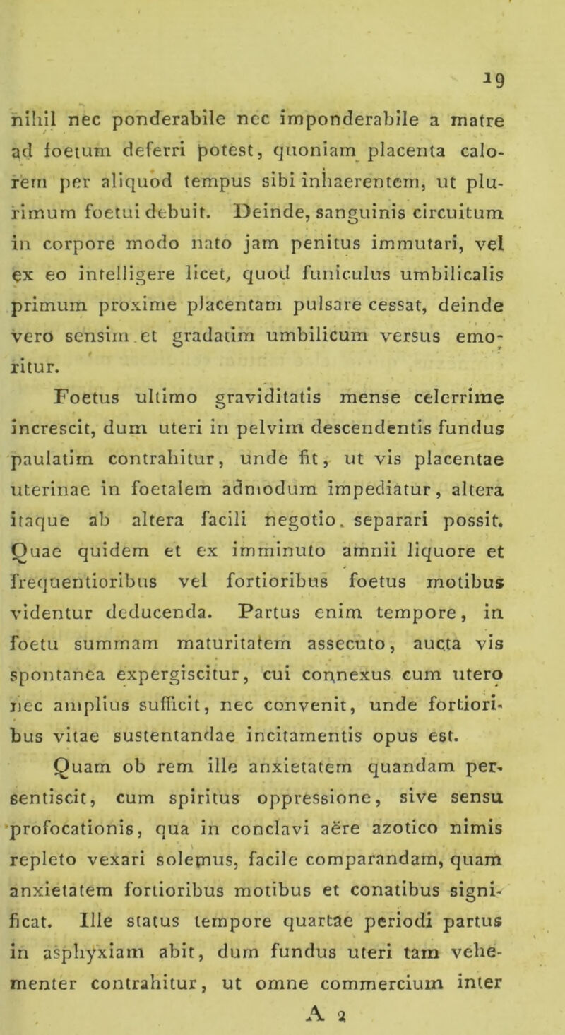 ^9 fiihil nec ponderablle nec imponderabile a matre ad foetum deferri potest, quoniam^ placenta calo- rem per aliquod tempus sibi inhaerentem, ut plu- rimum foetui debuit. Deinde, sanguinis circuitum in corpore modo nato jam penitus immutari, vel ex eo intelligere licet, quod funiculus umbilicalis primum proxime placentam pulsare cessat, deinde vero sensim et gradatim umbilicum versus emo- t ritur. Foetus ultimo graviditatis mense celerrime increscit, dum uteri in pelvim descendentis fundus paulatim contrahitur, unde fit, ut vis placentae uterinae in foetalem aclniodurn impediatur, altera itaque ab altera facili negotio, separari possit. Quae quidem et ex imminuto amnii liquore et frequentioribus vel fortioribus foetus motibus videntur deducenda. Partus enim tempore, in foetu summam maturitatem assecuto, aucta vis spontanea expergiscitur, cui connexus cum utero nec amplius sufficit, nec convenit, unde fortiori- bus vitae sustentandae incitamentis opus est. Quam ob rem ille anxietatem quandam per- sentiscit, cum spiritus oppressione, sive sensu ‘profocationis, qua in conclavi aere azotico nimis repleto vexari solemus, facile comparandam, quam anxietatem fortioribus motibus et conatibus signi- ficat. Ille status tempore quartae periodi partus in asphyxiam abit, dum fundus uteri tam vehe- menter contrahitur, ut omne commercium inter A %