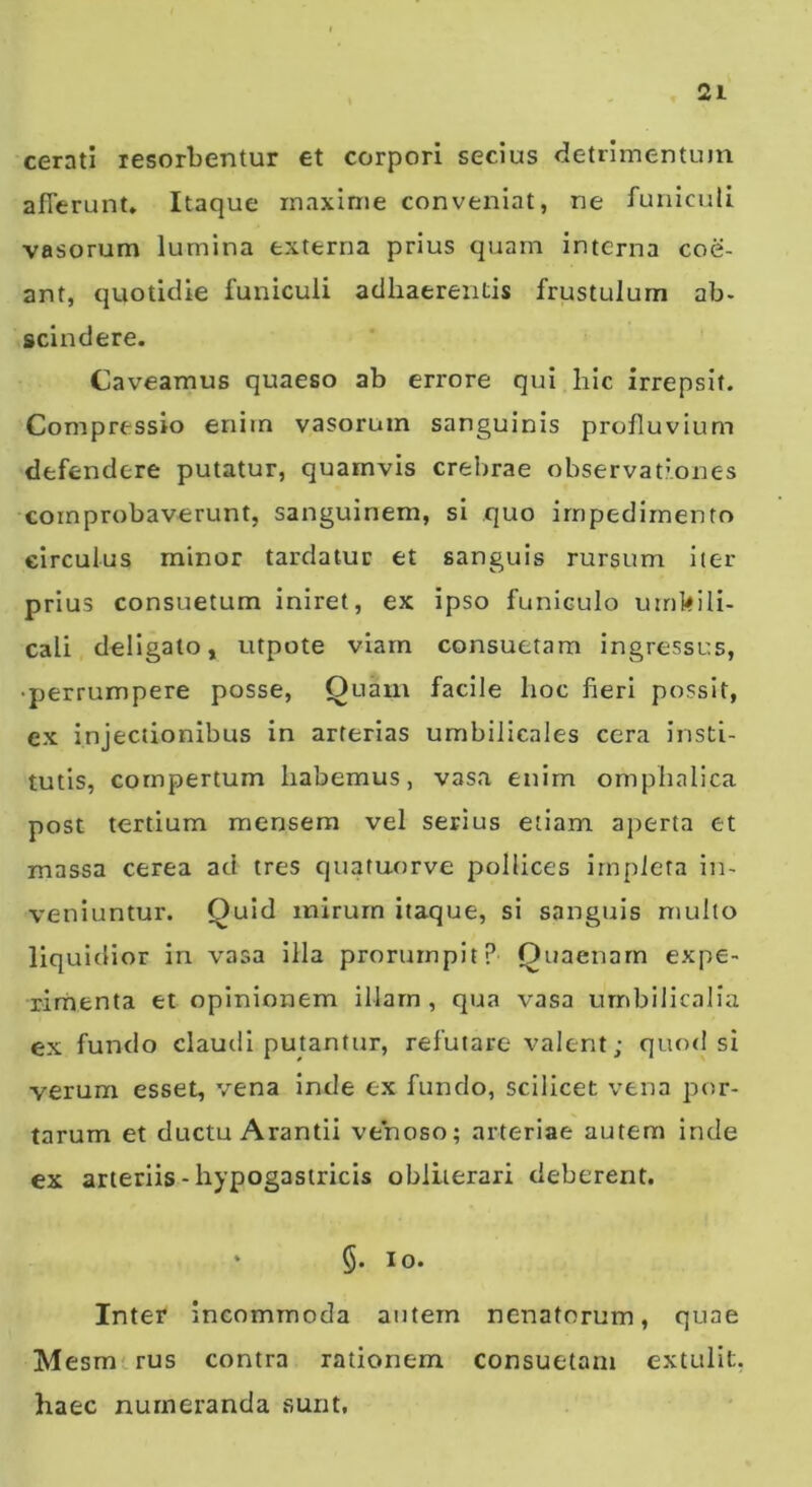 cerati resorbentur et corpori secius detrimentum afferunt. Itaque maxime conveniat, ne funiculi vasorum lumina externa prius quam interna coe- ant, quotidie funiculi adhaerentis frustulum ab- scindere. Caveamus quaeso ab errore qui hic irrepsit. Compressio enim vasorum sanguinis profluvium defendere putatur, quamvis crebrae observationes comprobaverunt, sanguinem, si quo impedimento circulus minor tardatur et sanguis rursum iter prius consuetum iniret, ex ipso funiculo umbili- cali deligato, utpote viam consuetam ingressus, • perrumpere posse. Quam facile hoc fieri possit, ex injectionibus in arterias umbilicales cera insti- tutis, compertum habemus, vasa enim ompiialica post tertium mensem vel serius etiam aperta et massa cerea ad tres quatuorve pollices irnpieta in- veniuntur. Quid mirum itaque, si sanguis multo liquidior in vasa illa prorumpit? Quaenarn expe- rimenta et opinionem illarn , qua vasa umbilicalia ex fundo claudi putantur, refutare valent; quod si verum esset, vena inde ex fundo, scilicet vena por- tarum et ductu Arantii venoso; arteriae autem inde ex arteriis - hypogastricis obliierari deberent. ‘ §. lo. Inter incommoda autem nenatorum, quae Mesm.rus contra rationem consuetam extulit, haec numeranda sunt,