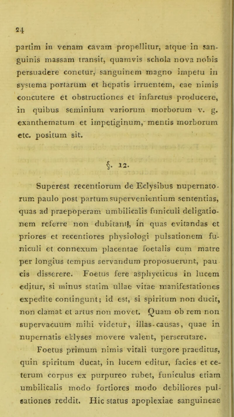 partim in venam cavam propellitur, atque in san- guinis massam transit, quamvis schola nova nohis persuadere conetur, sanguinem magno impetu in systema portarum et hepatis irruentem, eae nimis concutere et obstructiones et infarctus producere, in quibus seminium variorum morborum v. g. exanthematum et irnpetiginum,'mentis morborum ctc. positum sit. §. 12. Superest recentiorum de Eclysibus nupernato- rum paulo post partum supervenientium sententias, quas ad praepoperam umbilicalis funiculi deligatio- nem referre non dubitant}, in quas evitandas et priores et recentiores ph^^^siologi pulsationem fu- niculi et connexum placentae foetalis cum matre per longius tempus servandum proposuerunt, pau cis disserere. Foetus fere asphycticus in lucem editur, si minus statim ullae vitae manifestationes expedite contingunt; id est, si spiritum non ducit, non clamat et artus non movet. Quam ob rem non supervacuum mihi videtur, illas-causas, quae in nupernatis eklyses movere valent, perscrutare. Foetus primum nimis vitali turgore praeditus, quin spiritum ducat, in lucem editur, facies et ce- terum corpus ex purpureo rubet, funiculus etiam umbilicalis modo fortiores modo debiliores pul- sationes reddit. Hic status apoplexiae sanguineae