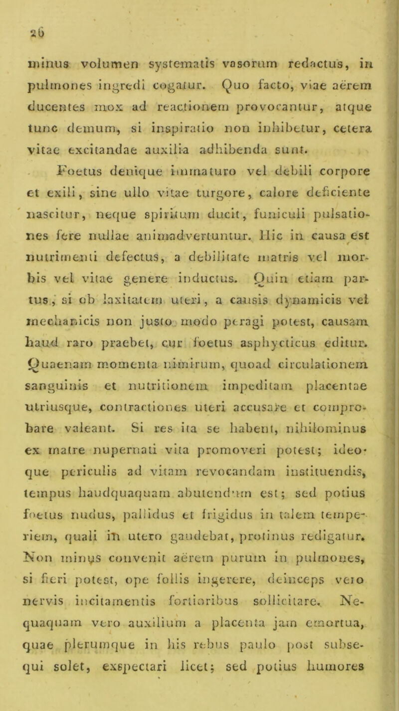 2U uiinus volumen systematis vosoram redactus, in pulmones ingredi cogaiur. Quo facto, viae aerem ducentes mox ad reactionem provocantur, atque tunc demum, si inspiratio non inhibetur, cetera vitae excitandae auxilia adhibenda sunt. Foetus denique immaturo vel debili corpore et exili, sine ullo vitae turgere, calore deficiente 'nascitur, neque spirhurn ducit, funiculi pulsatio- nes fere nullae animadvertuntur. Hic in causa est nutrimenti defectus, a debilitate matris vel mor- bis vel vitae genere inductus. Quin etiam par- tus.,' si ob laxitatem, uteri, a caitsis dynamicis vel mechanicis non justo^-modo peragi potest, causam hau-d raro praebet, cnc Ibetus asphycticus editur. Quaenarn momenta nimirum, quoad circulationem sanguinis et nutritionem impeditam placentae utriuscjue, contractiones uteri accusare et compro- bare valeant. Si res ita se habent, nihilominus ex rnatre nupernad vita promoveri potest; ideo* que periculis ad vitam revocandam instituendis, tempus haudquaquatn abutendum est; sed potius fnetus ruidus, jrallidus et frigidus in talem tempe- riem, fjuali iti utero gaudebat, protinus redigatur. Non minys convenit aerem purum in pulmones, si fieri potest, ope follis ingerere, deinceps vero nervis incitamentis fortioribus sollicitare. Ne- quaquam vero auxilium a placenta jam emortua, quae plerumque in his rebus paulo jjost subse- qui solet, exspectari licet; sed potius humores