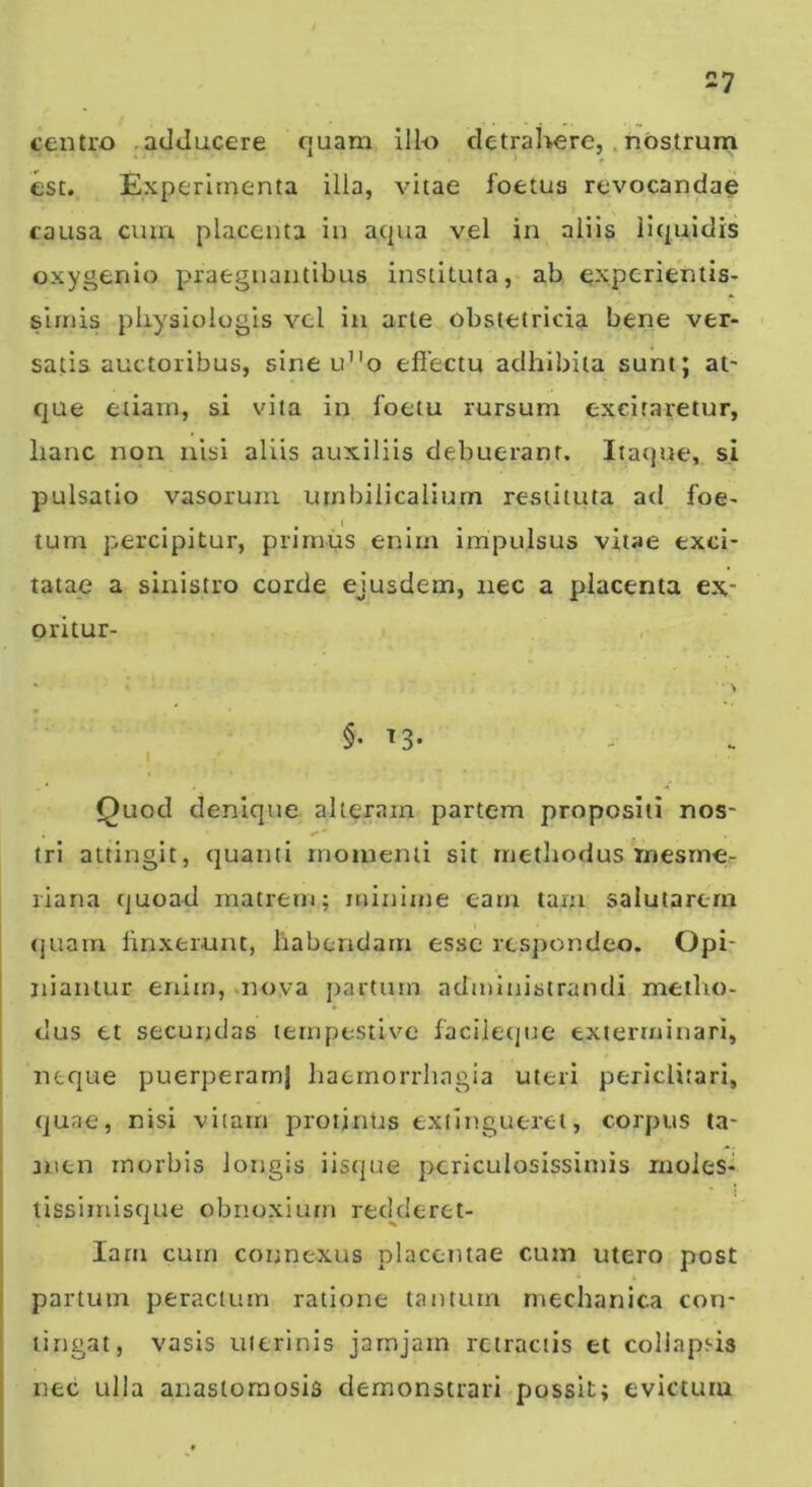 centro .adducere quam illo detrahere,.nostrum esc. Experimenta illa, vitae foetus revocandae causa cum placenta in acpia vel in aliis liquidis oxygenio praegnantibus instituta, ab experientis- sirnis pliysiologis vel in arte obstetricia bene ver- satis auctoribus, sine u”o efiectu adhibita sunt; at- que etiam, si vita in foetu rursum excitaretur, lianc non nisi aliis auxiliis debuerant. Itaque, s.i pulsatio vasorum umbilicalium restituta ad foe- tum percipitur, primus enim impulsus vitae exci- tatae a sinistro corde ejusdem, nec a placenta ex- oritur- , * \ §•13- I Quod denique alteram partem propositi nos- tri attingit, quanti rnoinenii sit methodus mesrne- liana quoad matrem; minime eam tam salutarem (juarn linxerunt, habendam esse respondeo. Opi- niantur enim, .nova partum administrandi metho- ; dus et secundas tempestive facileque exterminari, I neque puerperam} haemorrhagia uteri periclitari, quae, nisi vitarn proijntis extinguerel, corpus ta- nien morbis longis iisipie periculosissimis luoies- lissimisque obnoxium red^deret- lam cum connexus placentae cum utero post partum peractum ratione tantum mechanica con- tingat, vasis uterinis jarnjam retractis et collapsis nec ulla anastomosis demonstrari possit; evictum