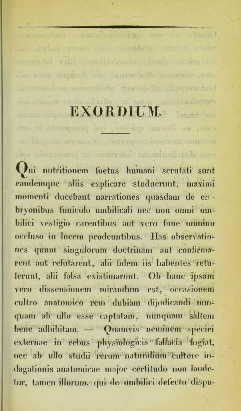 EXORDIUM. Oiii nutritionem foetus humani scrutati sunt eandemque aliis explicare studuerunt, maximi momenti ducebant narrationes quasdam de en - bryonibus funiculo umbilicali nec non omni um- bilici vestigio carentibus aut vero fune omnino occluso in lucem prodeuntibus. Has observatio- nes quum singulorum doctrinam aut confirma- rent aut refutarent, alii lidem iis habentes retu- lerunt, alii falsa existimarunt. Ob hanc ipsam vero dissensionem mirandum est, occasionem cultro anatomico rem dubiam dijudicandi nun- quam ab ullo esse captatam, nunquam saltem bene adbibitam. — Onamvfs neminem speciei externae in rebus physiologicisMfallacia fugiat, nec ab ullo studii rerum naturalium cultore in- dagationis anatomicae major certitudo non laude- tur, tamen illorum, qui de umbilici defetUu dispu-