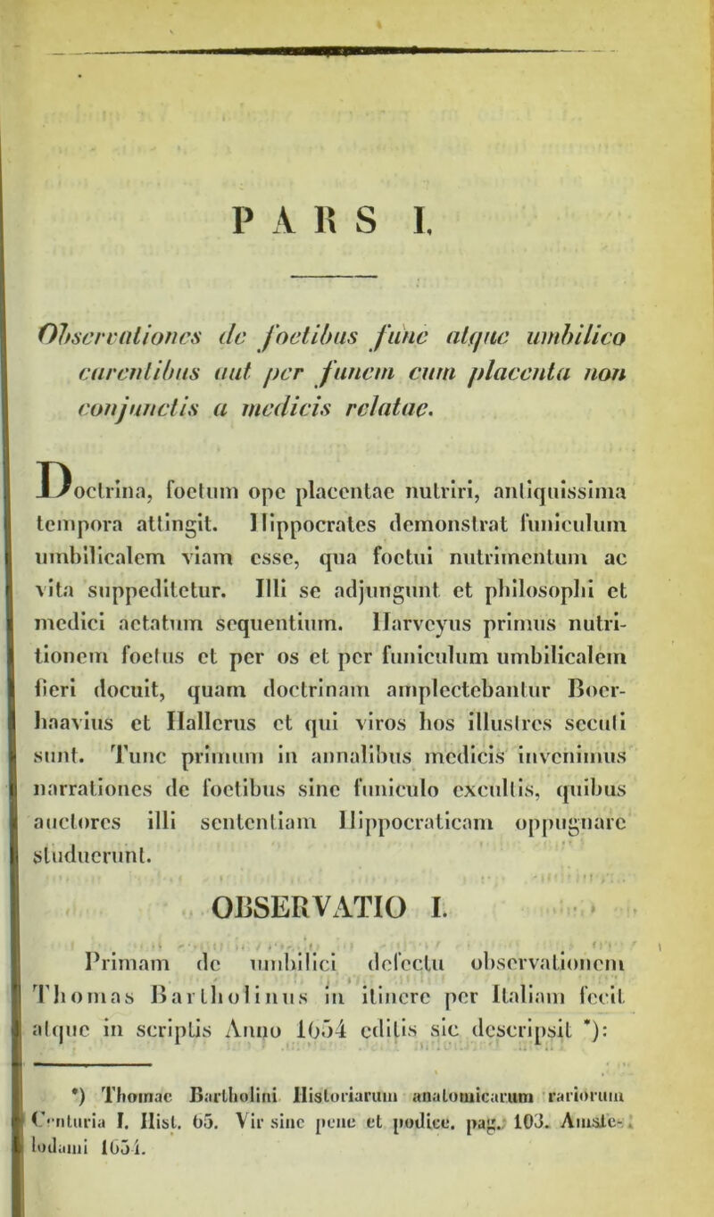 Observationes de foetibus fune atque umbilico carentibus aut per funem cum placenta non conjunctis a medicis relatae. Doctrina, foetum ope placentae nutriri, antiquissima tempora attingit. Hippocrates demonstrat funiculum umbilicalem viam esse, qua foctui nutrimentum ac vita suppeditetur. Illi se adjungunt et philosophi et medici aetatum sequentium, llarvcyus primus nutri- tionem foetus et per os et per funiculum umbilicalem lieri docuit, quam doctrinam amplectebantur Boer- haavius et Hallcrus et qui viros hos illustres secuti sunt. Tunc primum in annalibus medicis invenimus narrationes de foetibus sine funiculo excultis, quibus auctores illi sententiam Ilippocraticam oppugnare studuerunt. OBSERVATIO I. • Primam de umbilici delectu observationem Th ornas Bartholinus in itinere per Italiam fecit atque in scriptis Anno 1054 editis sic descripsit * *): i ,< i *) Thomae Bartholini Historiarum anatomicarum rariorum Centuria I. Ilist. 05. Vir sine pene et podice. pa. 103. Amsle- lodanii 1051.