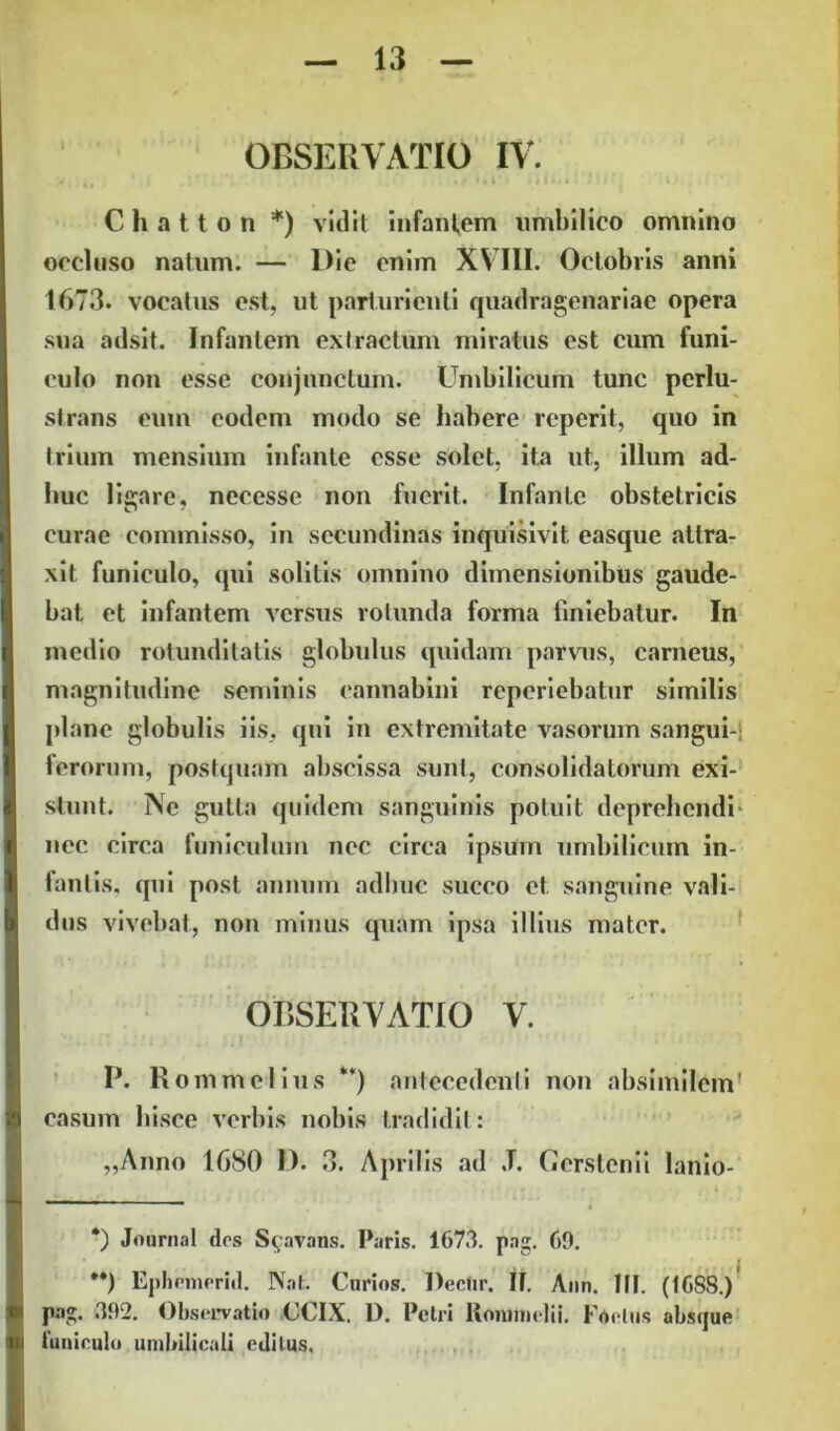 C h a 11 o ti *) vidit infantem umbilico omnino occluso natum. — Die enim XVIII. Octobris anni 1673. vocatus est, ut parturienti quadragenariae opera sua adsit. Infantem extractum miratus est cum funi- culo non esse conjunctum. Umbilicum tunc perlu- strans eum eodem modo se habere reperit, quo in trium mensium infante esse solet, ita ut, illum ad- huc ligare, necessc non fuerit. Infante obstetricis curae commisso, in secundinas inquisivit easque attra- xit funiculo, qui solitis omnino dimensionibus gaude- bat et infantem versus rotunda forma finiebatur. In medio rotunditatis globulus quidam parvus, carneus, magnitudine seminis cannabini reperiebatur similis plane globulis iis, qui in extremitate vasorum sangui- ferorum, postquam abscissa sunt, consolidatorum exi- stunt. Ne gutta quidem sanguinis potuit deprehendi nec circa funiculum nec circa ipsum umbilicum in- fanlis, qui post annum adhuc succo et sanguine vali- dus vivebat, non minus quam ipsa illius mater. OBSERVATIO V. P. Rommelius **) antecedenti non absimilem' casum hisce verbis nobis tradidit: „Anno 1680 D. 3. Aprilis ad J. Gerstenii lanio- *) Journal des S$avans. Paris. 1673. pag. 69. **) Ephemerid. Nat. Curios. Dectir. It. Ann. III. (I6S8.) pag. 392. Observatio (JCIX. I). Petri Konmielii. Foetus absque funiculo umbilicali editus.