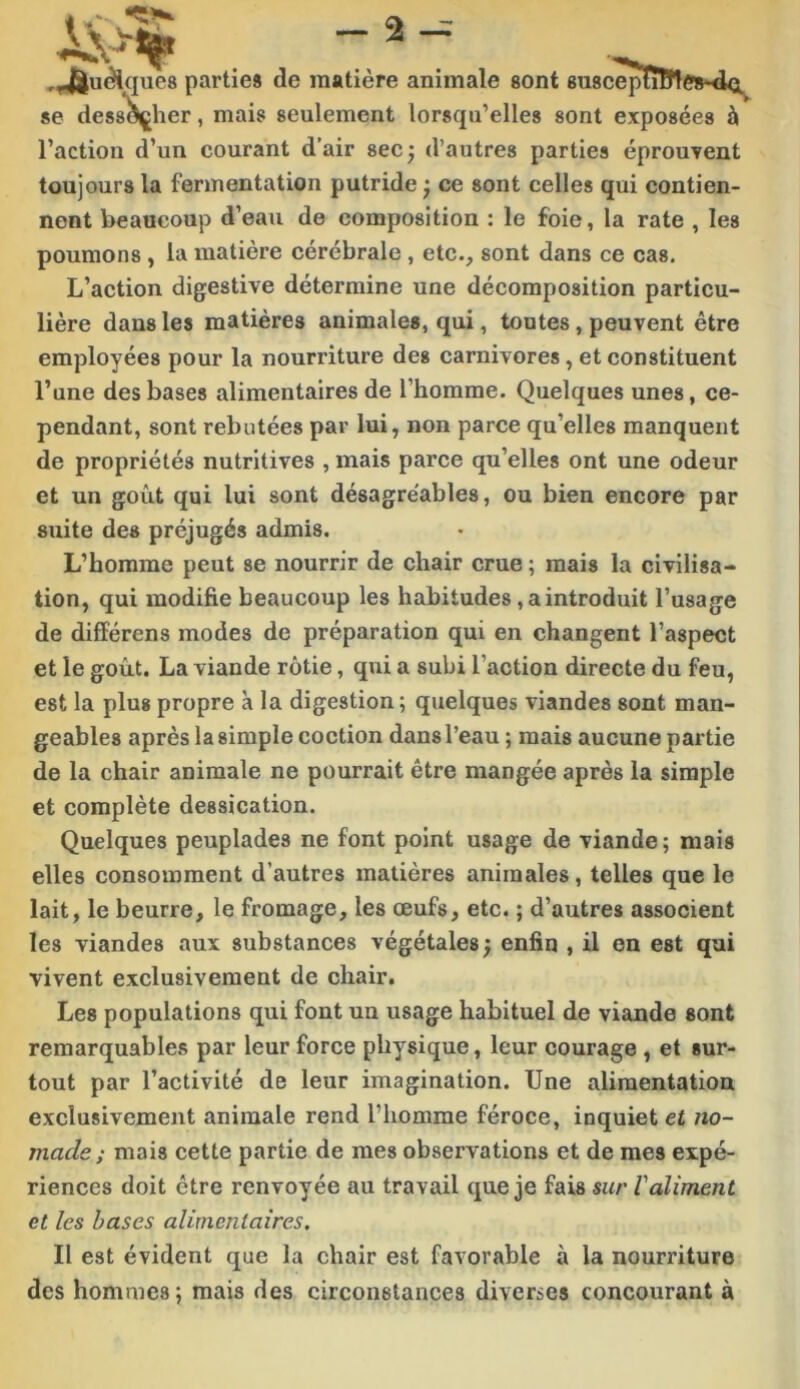 -2-- ,4|u^que8 partie» de matière animale sont 6U8cepïîEflé»*d<i^ *e des8*^her, mais seulement lorsqu’elles sont exposées à l’action d’un courant d’air sec ÿ d’autres parties éprouvent toujours la fermentation putride ; ce sont celles qui contien- nent beaucoup d’eau de composition : le foie, la rate , les poumons , la matière cérébrale, etc., sont dans ce cas. L’action digestive détermine une décomposition particu- lière dans les matières animales, qui, toutes, peuvent être employées pour la nourriture des carnivores, et constituent l’une des bases alimentaires de l’homme. Quelques unes, ce- pendant, sont rebutées par lui, non parce qu’elles manquent de propriétés nutritives , mais parce qu’elles ont une odeur et un goût qui lui sont désagréables, ou bien encore par suite des préjugés admis. L’homme peut se nourrir de chair crue ; mais la civilisa- tion, qui modifie beaucoup les habitudes, a introduit l’usage de différens modes de préparation qui en changent l’aspect et le goût. La viande rôtie, qui a subi l’action directe du feu, est la plus propre k la digestion ; quelques viandes sont man- geables après la simple coction dans l’eau ; mais aucune partie de la chair animale ne pourrait être mangée après la simple et complète dessication. Quelques peuplades ne font point usage de viande ; mais elles consomment d’autres matières animales, telles que le lait, le beurre, le fromage, les œufs, etc. ; d’autres associent les viandes aux substances végétales} enfin , il en est qui vivent exclusivement de chair. Les populations qui font un usage habituel de viande sont remarquables par leur force physique, leur courage , et sur- tout par l’activité de leur imagination. Une alimentation exclusivement animale rend l’homme féroce, inquiet et no- made ; mais cette partie de mes observations et de mes expé- riences doit être renvoyée au travail que je fais sur Valiment et les hases alimentaires. Il est évident que la chair est favorable à la nourriture des hommes; mais des circonstances diverses concourant à