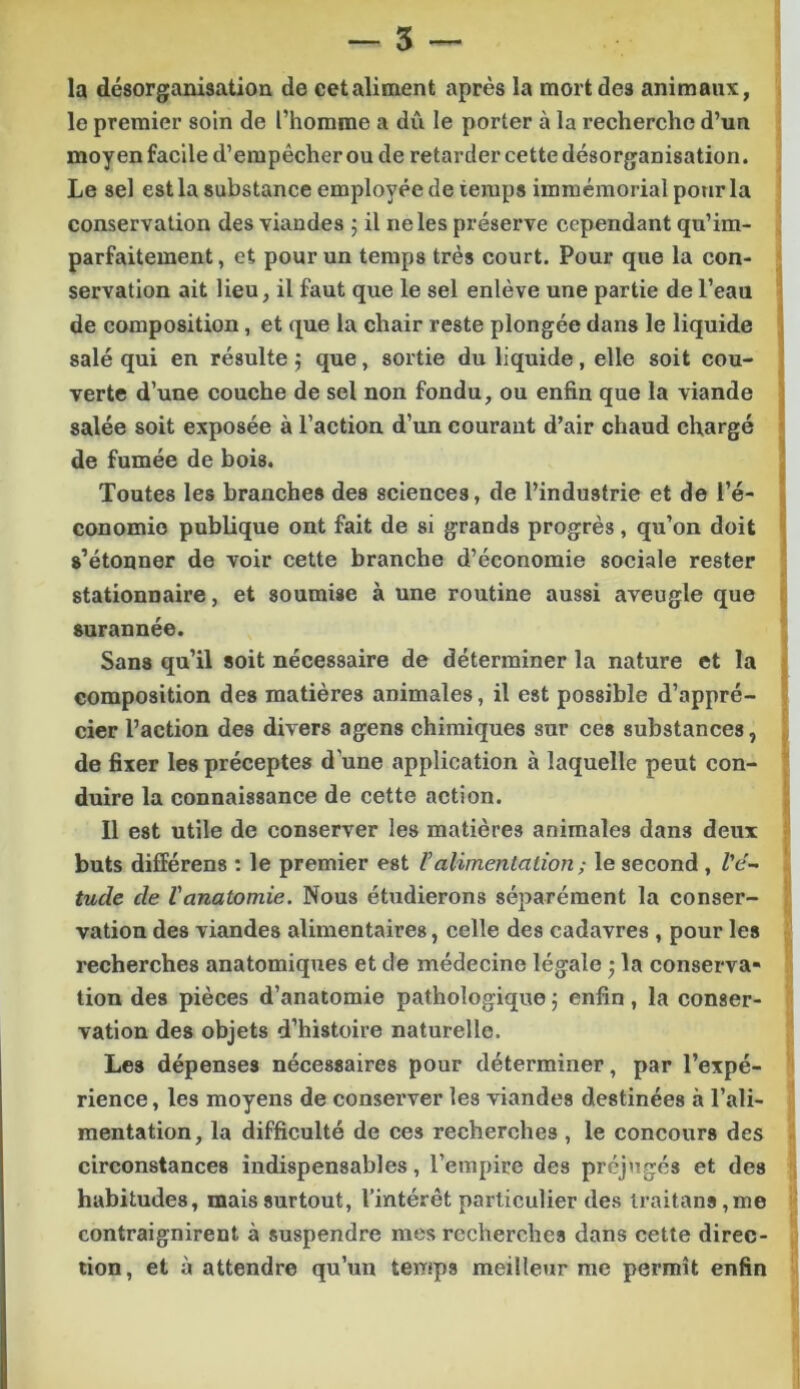 la désorganisation de cetaliment après la mort des animaux, le premier soin de l’homme a dû le porter à la recherche d’un moyen facile d’empêcher ou de retarder cette désorganisation. Le sel est la substance employée de temps immémorial pour la conservation des viandes ; il ne les préserve cependant qu’im- parfaitement, et pour un temps très court. Pour que la con- servation ait lieu, il faut que le sel enlève une partie de l’eau de composition, et que la chair reste plongée dans le liquide salé qui en résulte 5 que, sortie du liquide, elle soit cou- verte d’une couche de sel non fondu, ou enfin que la viande salée soit exposée à l’action d’un courant d’air chaud chargé de fumée de bois. Toutes les branches des sciences, de l’industrie et de l’é- conomie publique ont fait de si grands progrès, qu’on doit s’étonner de voir cette branche d’économie sociale rester stationnaire, et soumise à une routine aussi aveugle que surannée. Sans qu’il soit nécessaire de déterminer la nature et la composition des matières animales, il est possible d’appré- cier l’action des divers agens chimiques sur ces substances, de fixer les préceptes d’une application à laquelle peut con- duire la connaissance de cette action. Il est utile de conserver les matières animales dans deux buts différens ; le premier est Valimentation ; le second , Z’e- tude de Vanatomie. Nous étudierons séparément la conser- vation des viandes alimentaires, celle des cadavres , pour les recherches anatomiques et de médecine légale j la conserva- tion des pièces d’anatomie pathologique j enfin, la conser- vation des objets d’histoire naturelle. Les dépenses nécessaires pour déterminer, par l’expé- rience , les moyens de conserver les viandes destinées à l’ali- mentation, la difficulté de ces recherches , le concours des circonstances indispensables, l’empire des préjugés et des habitudes, mais surtout, l’intérêt particulier des lraitans,me contraignirent à suspendre mes recherches dans cette direc- tion, et à attendre qu’un temps meilleur me permît enfin